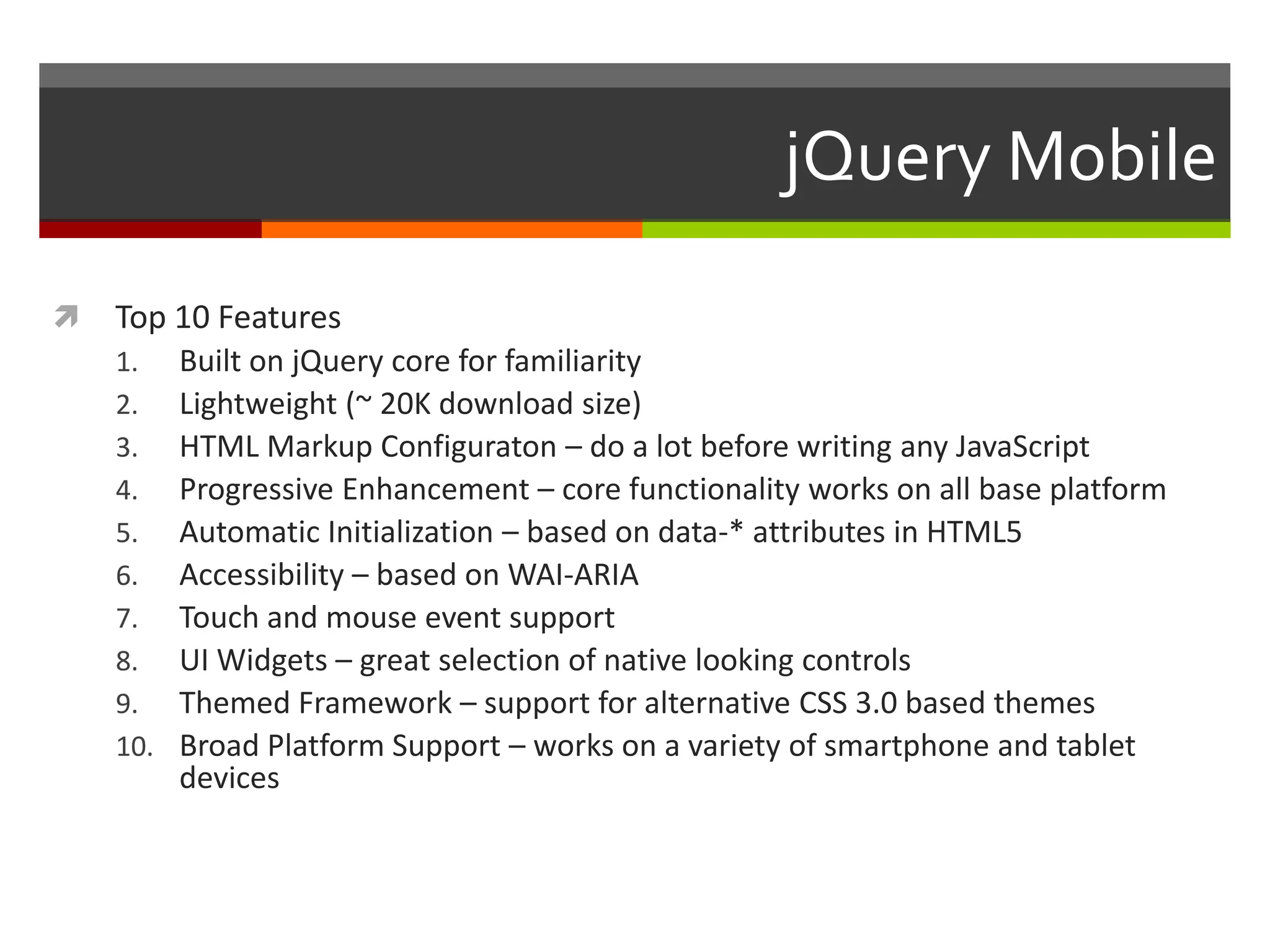 jQuery Mobile

   Top 10 Features
    1.    Built on jQuery core for familiarity
    2.    Lightweight (~ 20K download size)
    3.    HTML Markup Configuraton – do a lot before writing any JavaScript
    4.    Progressive Enhancement – core functionality works on all base platform
    5.    Automatic Initialization – based on data-* attributes in HTML5
    6.    Accessibility – based on WAI-ARIA
    7.    Touch and mouse event support
    8.    UI Widgets – great selection of native looking controls
    9.    Themed Framework – support for alternative CSS 3.0 based themes
    10.   Broad Platform Support – works on a variety of smartphone and tablet
          devices
 