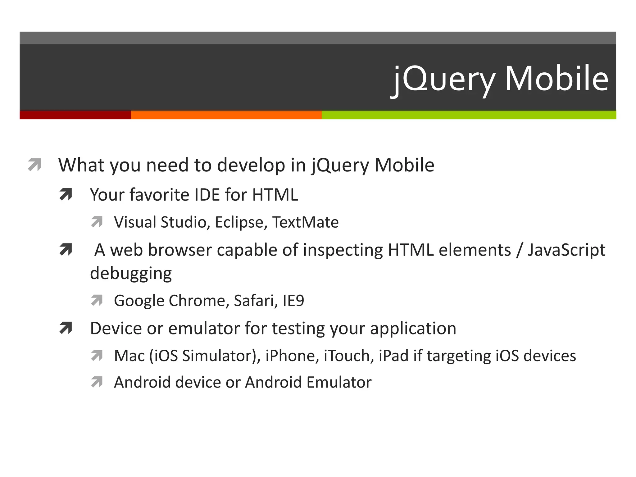 jQuery Mobile

 What you need to develop in jQuery Mobile
    Your favorite IDE for HTML
        Visual Studio, Eclipse, TextMate
      A web browser capable of inspecting HTML elements / JavaScript
       debugging
        Google Chrome, Safari, IE9
    Device or emulator for testing your application
        Mac (iOS Simulator), iPhone, iTouch, iPad if targeting iOS devices
        Android device or Android Emulator
 