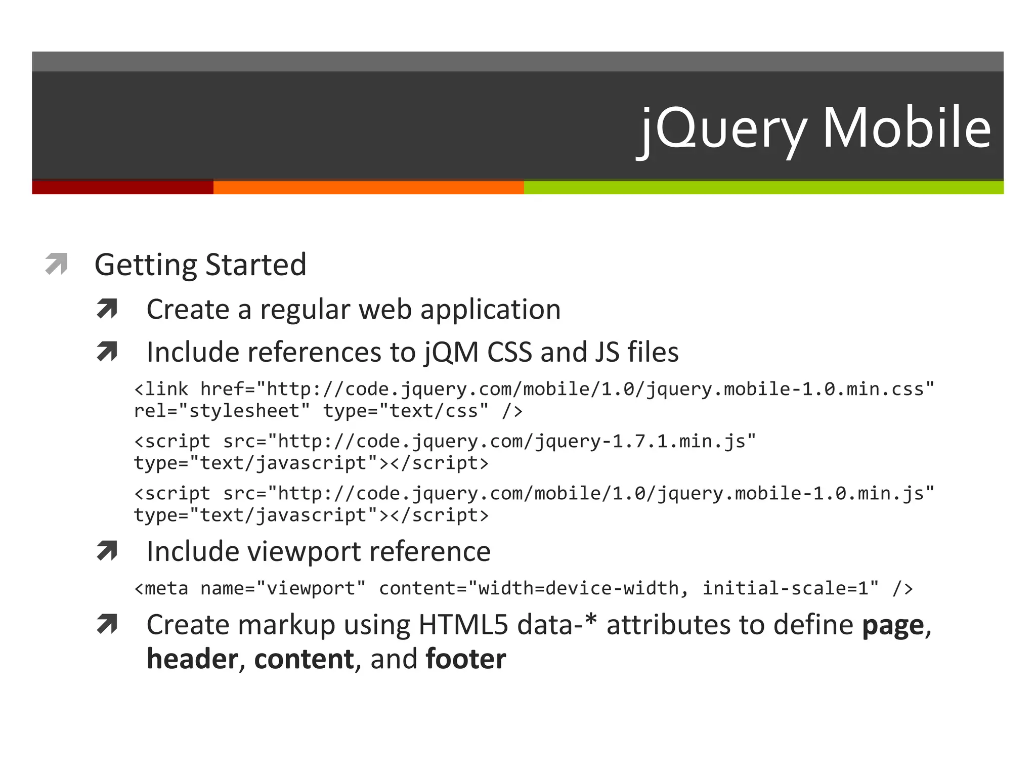 jQuery Mobile

 Getting Started
   Create a regular web application
   Include references to jQM CSS and JS files
      <link href="http://code.jquery.com/mobile/1.0/jquery.mobile-1.0.min.css"
      rel="stylesheet" type="text/css" />
      <script src="http://code.jquery.com/jquery-1.7.1.min.js"
      type="text/javascript"></script>
      <script src="http://code.jquery.com/mobile/1.0/jquery.mobile-1.0.min.js"
      type="text/javascript"></script>
    Include viewport reference
      <meta name="viewport" content="width=device-width, initial-scale=1" />
    Create markup using HTML5 data-* attributes to define page,
       header, content, and footer
 