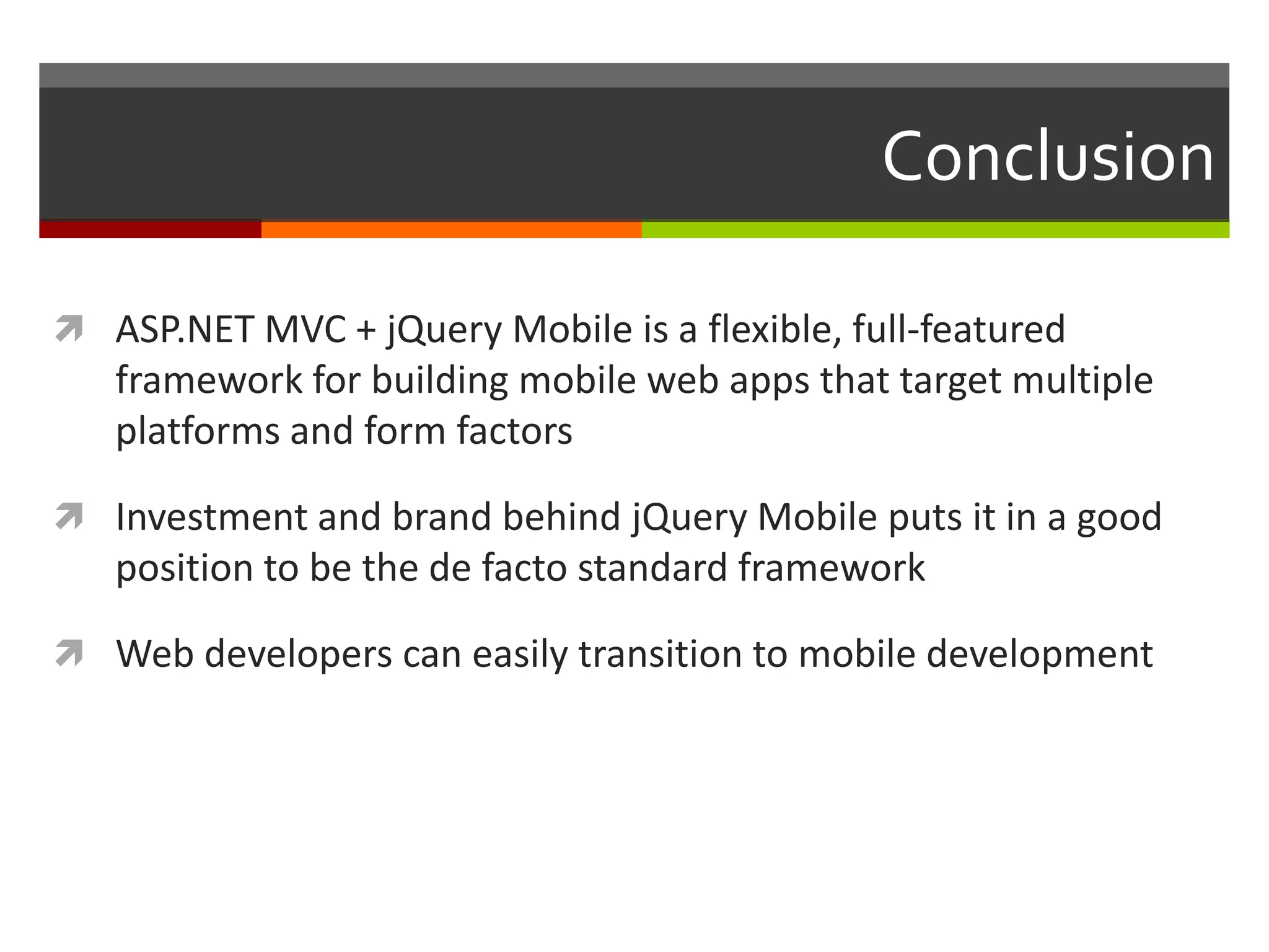 Conclusion

 ASP.NET MVC + jQuery Mobile is a flexible, full-featured
   framework for building mobile web apps that target multiple
   platforms and form factors

 Investment and brand behind jQuery Mobile puts it in a good
   position to be the de facto standard framework

 Web developers can easily transition to mobile development
 