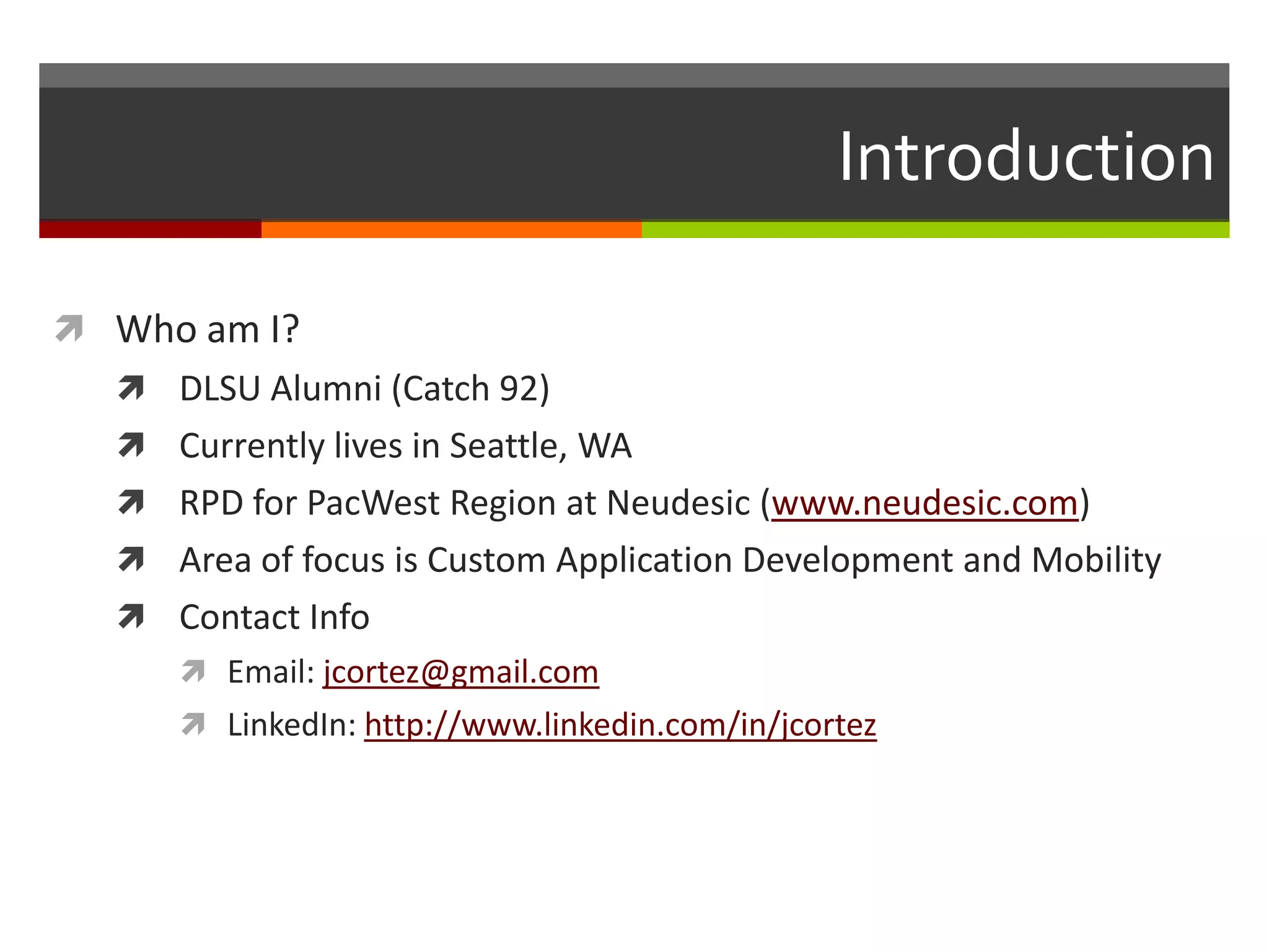 Introduction

 Who am I?
   DLSU Alumni (Catch 92)
   Currently lives in Seattle, WA
   RPD for PacWest Region at Neudesic (www.neudesic.com)
   Area of focus is Custom Application Development and Mobility
   Contact Info
      Email: jcortez@gmail.com
      LinkedIn: http://www.linkedin.com/in/jcortez
 