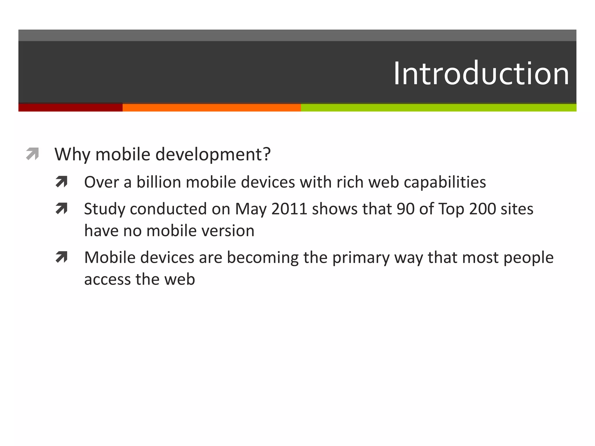 Introduction

 Why mobile development?
    Over a billion mobile devices with rich web capabilities
    Study conducted on May 2011 shows that 90 of Top 200 sites
     have no mobile version
    Mobile devices are becoming the primary way that most people
     access the web
 