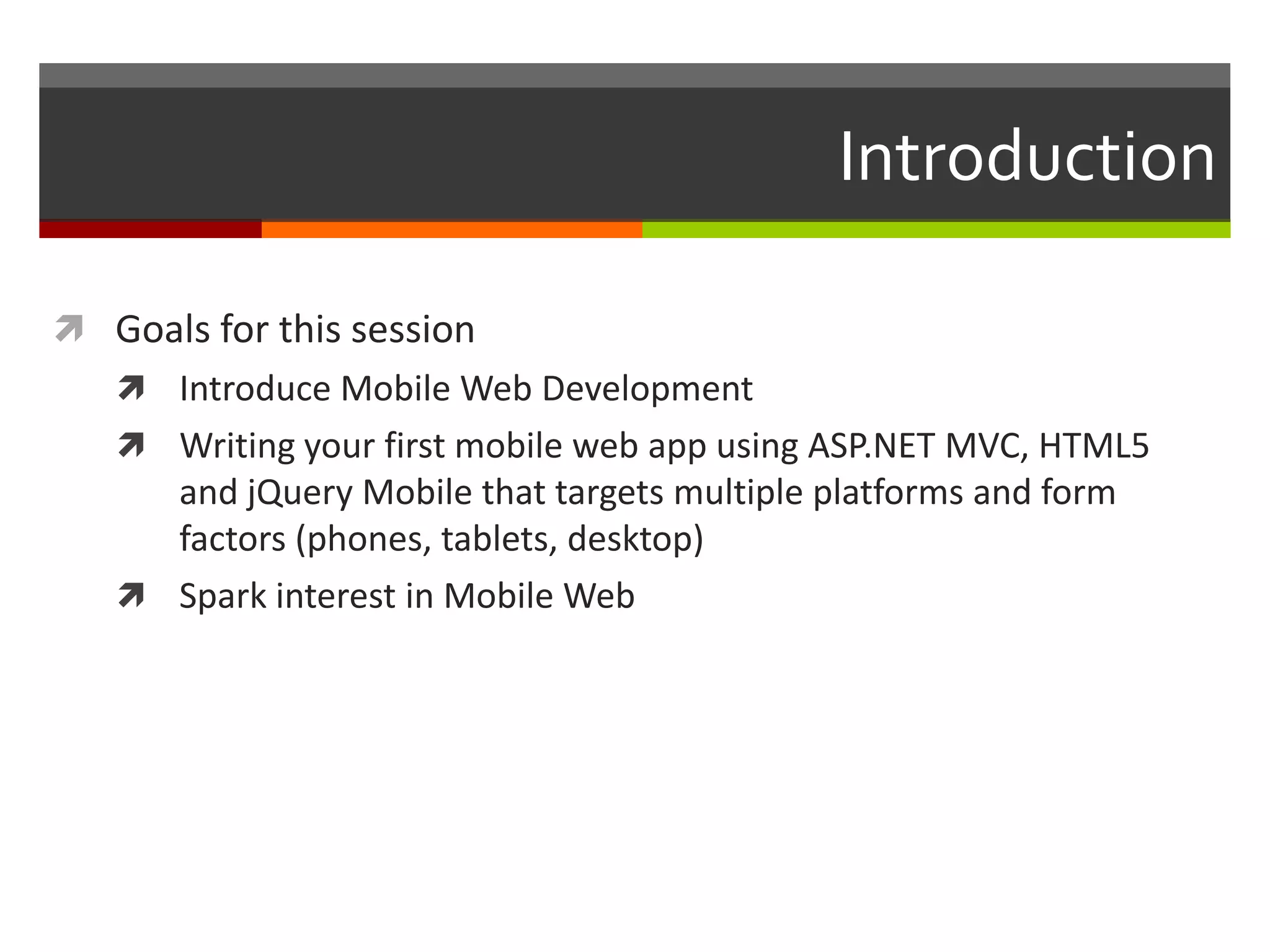 Introduction

 Goals for this session
    Introduce Mobile Web Development
    Writing your first mobile web app using ASP.NET MVC, HTML5
     and jQuery Mobile that targets multiple platforms and form
     factors (phones, tablets, desktop)
    Spark interest in Mobile Web
 
