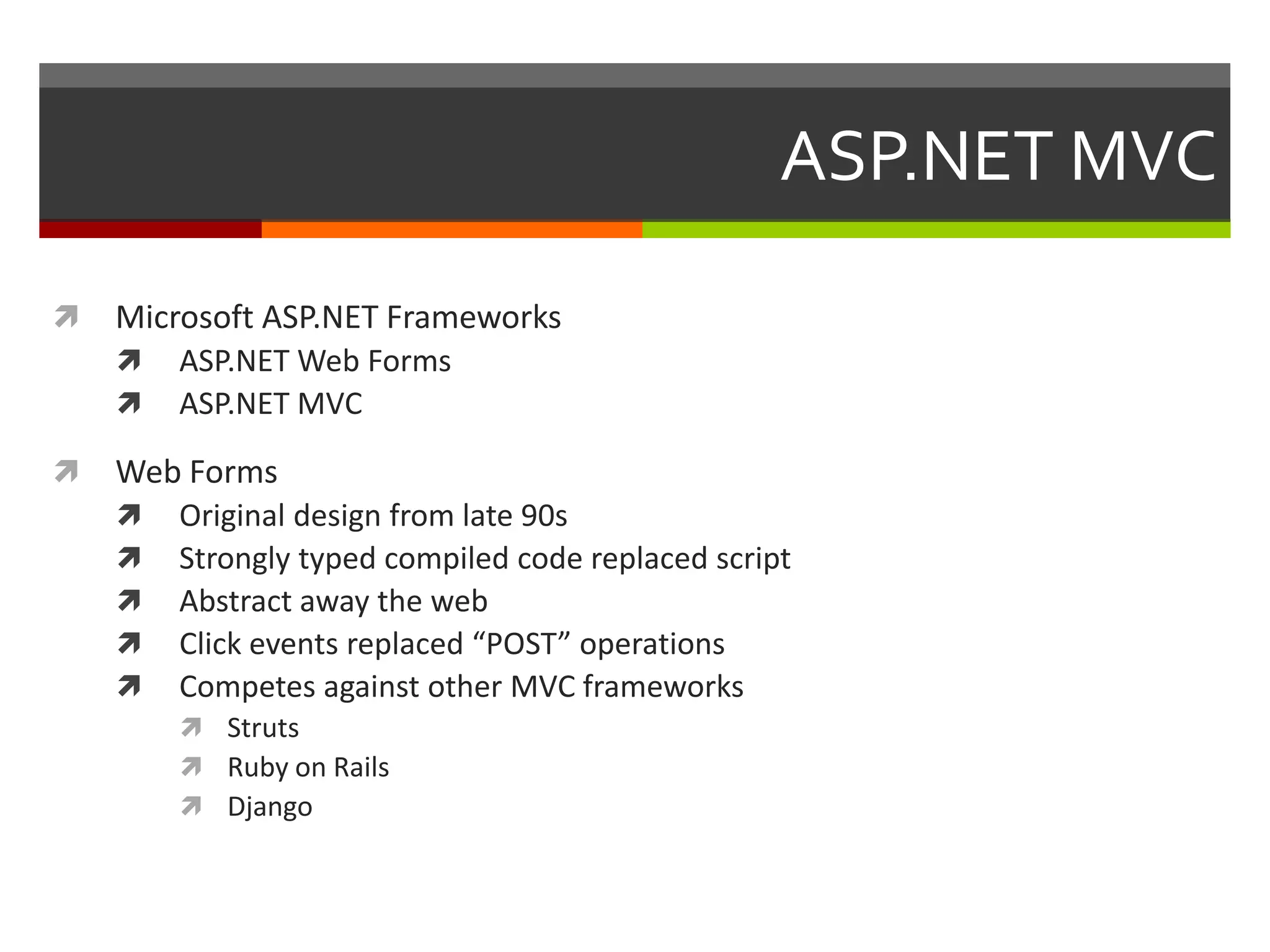 ASP.NET MVC

   Microsoft ASP.NET Frameworks
       ASP.NET Web Forms
       ASP.NET MVC

   Web Forms
       Original design from late 90s
       Strongly typed compiled code replaced script
       Abstract away the web
       Click events replaced “POST” operations
       Competes against other MVC frameworks
         Struts
         Ruby on Rails
         Django
 