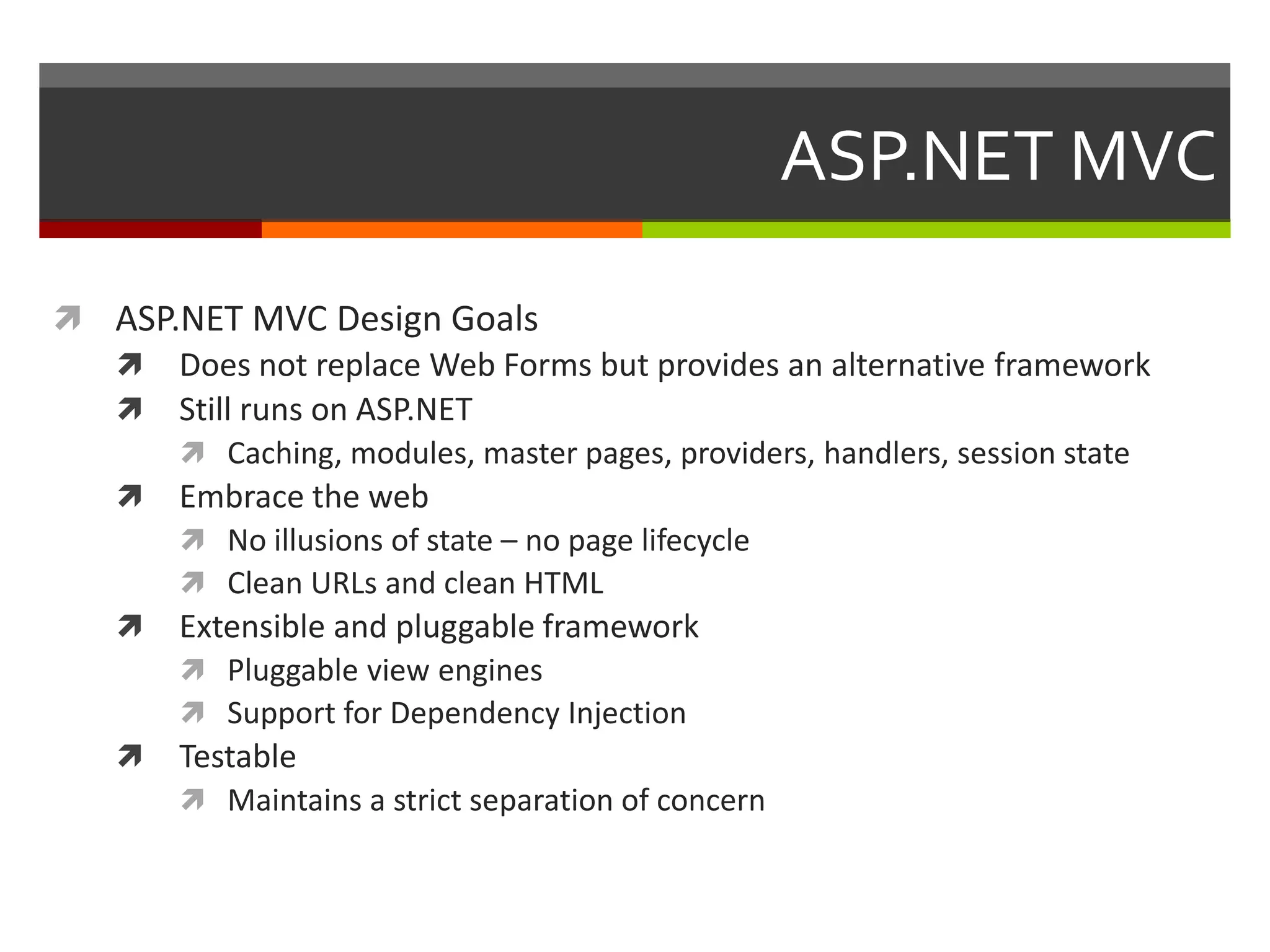 ASP.NET MVC

 ASP.NET MVC Design Goals
   Does not replace Web Forms but provides an alternative framework
   Still runs on ASP.NET
       Caching, modules, master pages, providers, handlers, session state
   Embrace the web
       No illusions of state – no page lifecycle
       Clean URLs and clean HTML
   Extensible and pluggable framework
       Pluggable view engines
       Support for Dependency Injection
   Testable
       Maintains a strict separation of concern
 