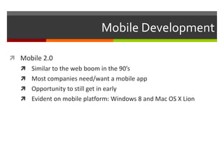 Mobile Development

 Mobile 2.0
    Similar to the web boom in the 90’s
    Most companies need/want a mobile app
    Opportunity to still get in early
    Evident on mobile platform: Windows 8 and Mac OS X Lion
 