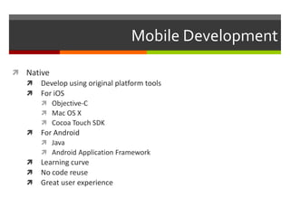 Mobile Development

 Native
   Develop using original platform tools
   For iOS
       Objective-C
       Mac OS X
       Cocoa Touch SDK
   For Android
       Java
       Android Application Framework
   Learning curve
   No code reuse
   Great user experience
 