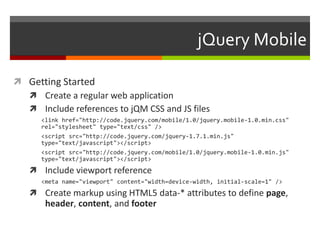jQuery Mobile

 Getting Started
   Create a regular web application
   Include references to jQM CSS and JS files
      <link href="http://code.jquery.com/mobile/1.0/jquery.mobile-1.0.min.css"
      rel="stylesheet" type="text/css" />
      <script src=/jcortez2012/building-mobilewebapp/"http:/code.jquery.com/jquery-1.7.1.min.js"
      type="text/javascript"></script>
      <script src="http://code.jquery.com/mobile/1.0/jquery.mobile-1.0.min.js"
      type="text/javascript"></script>
    Include viewport reference
      <meta name="viewport" content="width=device-width, initial-scale=1" />
    Create markup using HTML5 data-* attributes to define page,
       header, content, and footer
 