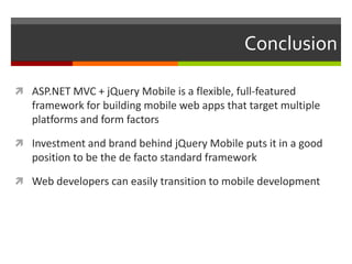 Conclusion

 ASP.NET MVC + jQuery Mobile is a flexible, full-featured
   framework for building mobile web apps that target multiple
   platforms and form factors

 Investment and brand behind jQuery Mobile puts it in a good
   position to be the de facto standard framework

 Web developers can easily transition to mobile development
 