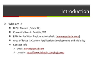 Introduction

 Who am I?
   DLSU Alumni (Catch 92)
   Currently lives in Seattle, WA
   RPD for PacWest Region at Neudesic (www.neudesic.com)
   Area of focus is Custom Application Development and Mobility
   Contact Info
      Email: jcortez@gmail.com
      LinkedIn: http://www.linkedin.com/in/jcortez
 