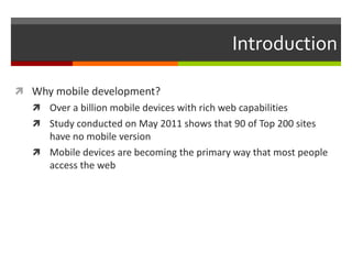 Introduction

 Why mobile development?
    Over a billion mobile devices with rich web capabilities
    Study conducted on May 2011 shows that 90 of Top 200 sites
     have no mobile version
    Mobile devices are becoming the primary way that most people
     access the web
 