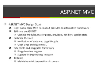ASP.NET MVC

 ASP.NET MVC Design Goals
   Does not replace Web Forms but provides an alternative framework
   Still runs on ASP.NET
       Caching, modules, master pages, providers, handlers, session state
   Embrace the web
       No illusions of state – no page lifecycle
       Clean URLs and clean HTML
   Extensible and pluggable framework
       Pluggable view engines
       Support for Dependency Injection
   Testable
       Maintains a strict separation of concern
 
