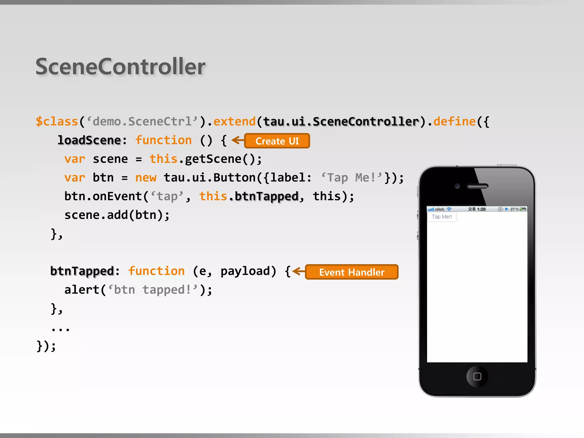 SceneController

$class(‘demo.SceneCtrl’).extend(tau.ui.SceneController).define({
   loadScene: function () {    Create UI
    var scene = this.getScene();
    var btn = new tau.ui.Button({label: ‘Tap Me!’});
    btn.onEvent(‘tap’, this.btnTapped, this);
    scene.add(btn);
  },

  btnTapped: function (e, payload) {   Event Handler
     alert(‘btn tapped!’);
  },
  ...
});
 