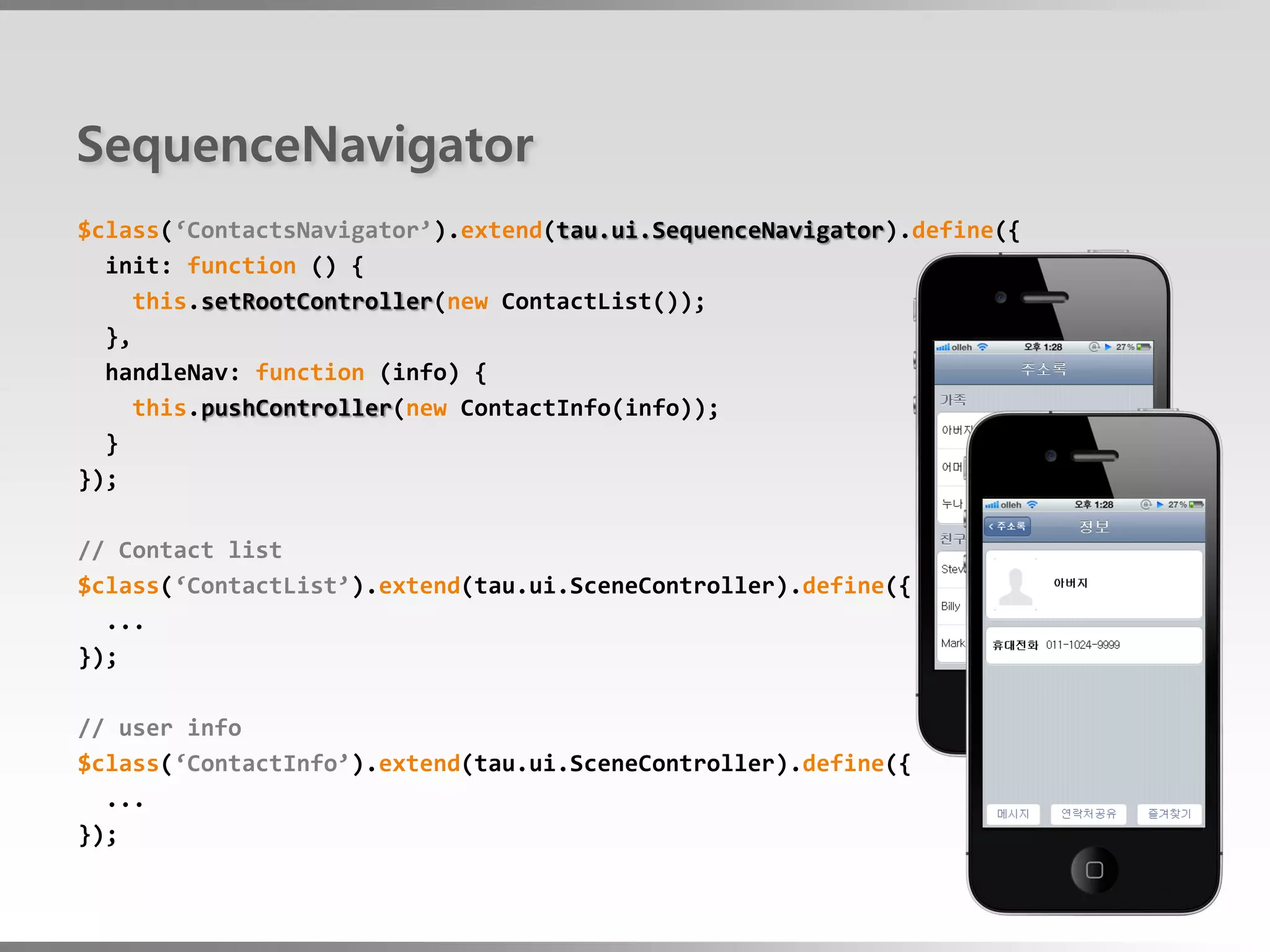 SequenceNavigator
$class(‘ContactsNavigator’).extend(tau.ui.SequenceNavigator).define({
  init: function () {
     this.setRootController(new ContactList());
  },
  handleNav: function (info) {
     this.pushController(new ContactInfo(info));
  }
});

// Contact list
$class(‘ContactList’).extend(tau.ui.SceneController).define({
  ...
});

// user info
$class(‘ContactInfo’).extend(tau.ui.SceneController).define({
  ...
});
 