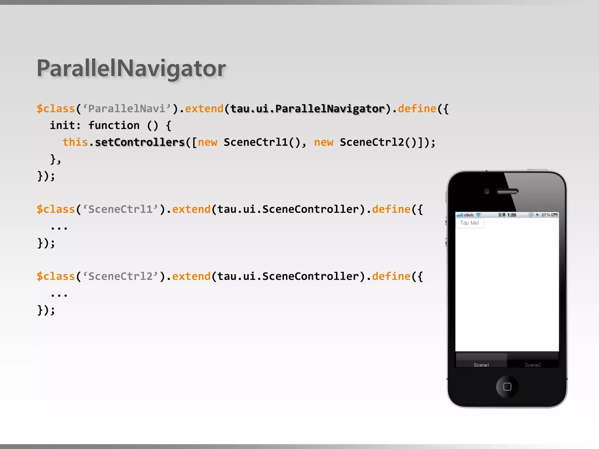 ParallelNavigator
$class(‘ParallelNavi’).extend(tau.ui.ParallelNavigator).define({
  init: function () {
     this.setControllers([new SceneCtrl1(), new SceneCtrl2()]);
  },
});

$class(‘SceneCtrl1’).extend(tau.ui.SceneController).define({
  ...
});

$class(‘SceneCtrl2’).extend(tau.ui.SceneController).define({
  ...
});
 