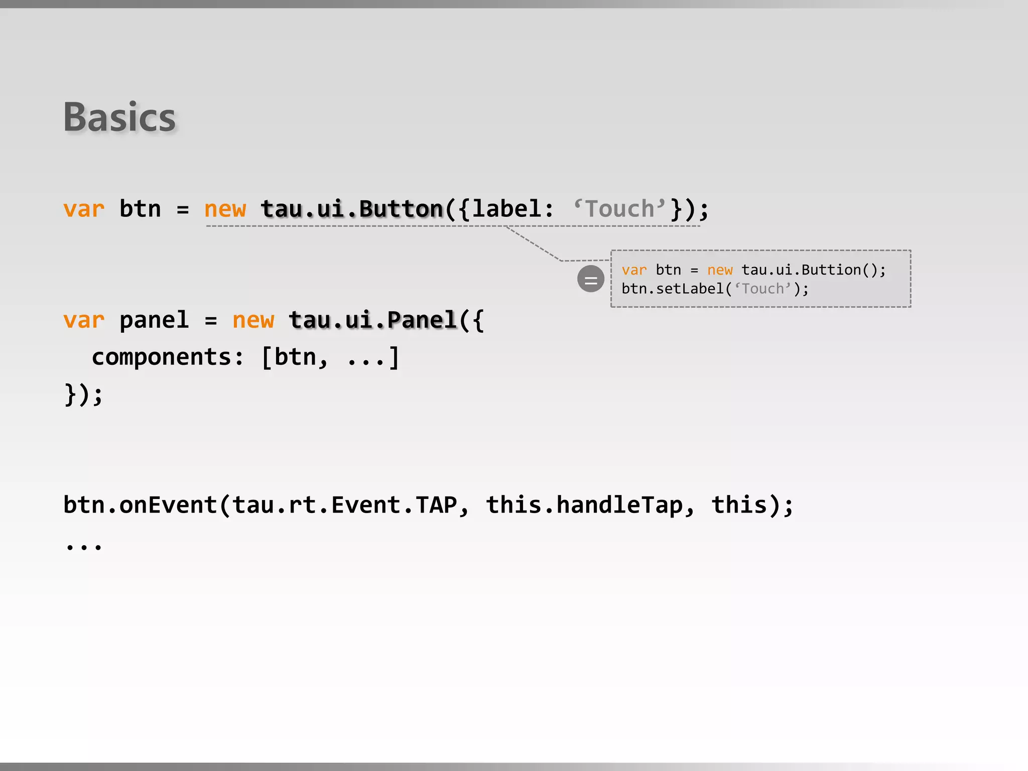 Basics

var btn = new tau.ui.Button({label: ‘Touch’});

                                    =
                                        var btn = new tau.ui.Buttion();
                                        btn.setLabel(‘Touch’);

var panel = new tau.ui.Panel({
  components: [btn, ...]
});



btn.onEvent(tau.rt.Event.TAP, this.handleTap, this);
...
 