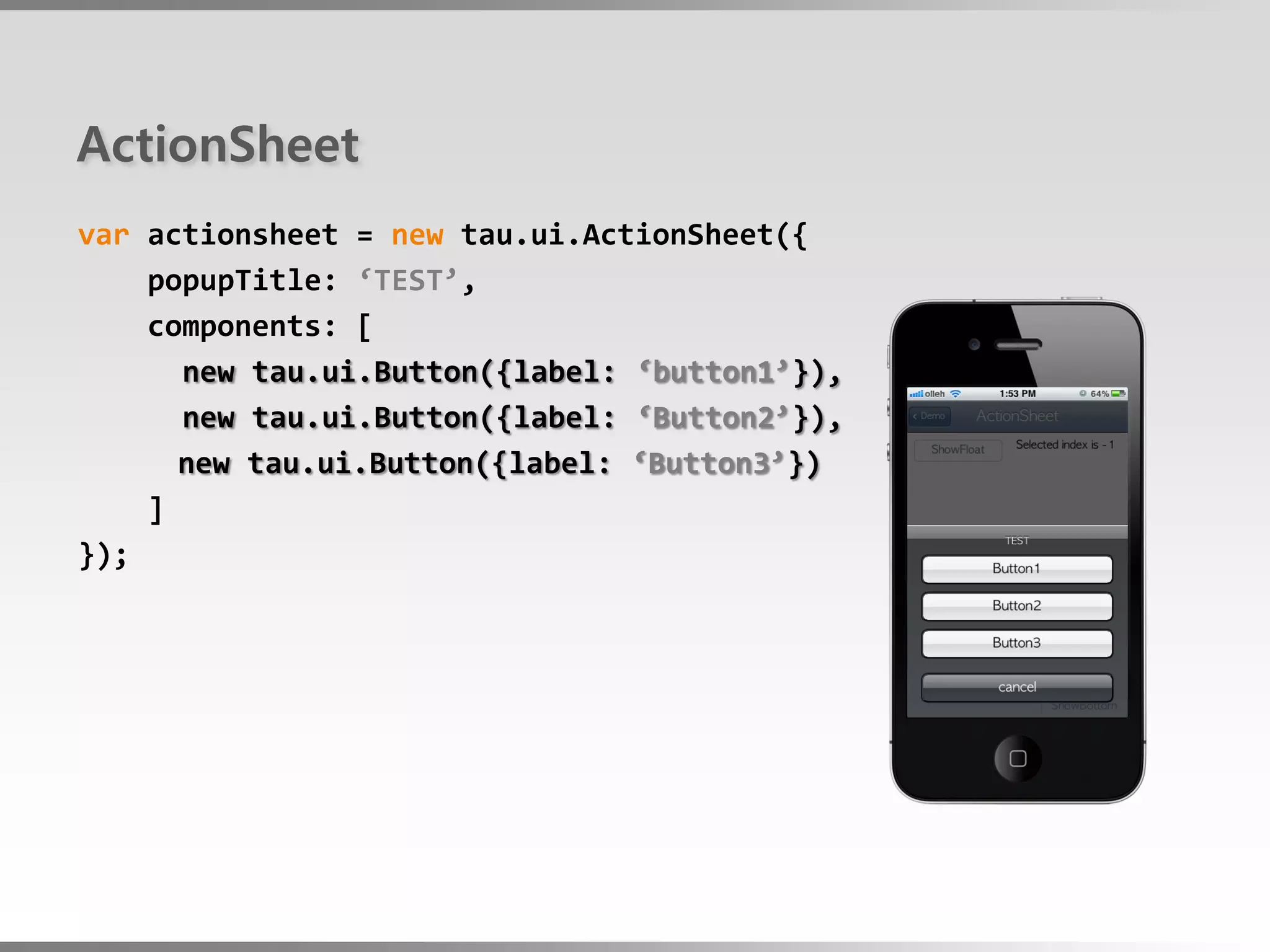 ActionSheet
var actionsheet = new tau.ui.ActionSheet({
    popupTitle: ‘TEST’,
    components: [
      new tau.ui.Button({label: ‘button1’}),
      new tau.ui.Button({label: ‘Button2’}),
      new tau.ui.Button({label: ‘Button3’})
    ]
});
 