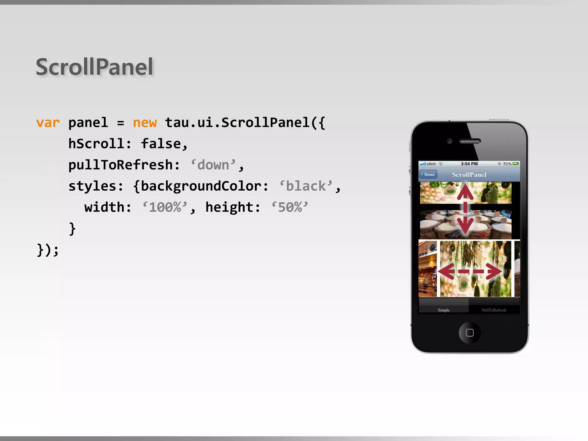 ScrollPanel

var panel = new tau.ui.ScrollPanel({
    hScroll: false,
    pullToRefresh: ‘down’,
    styles: {backgroundColor: ‘black’,
      width: ‘100%’, height: ‘50%’
    }
});
 