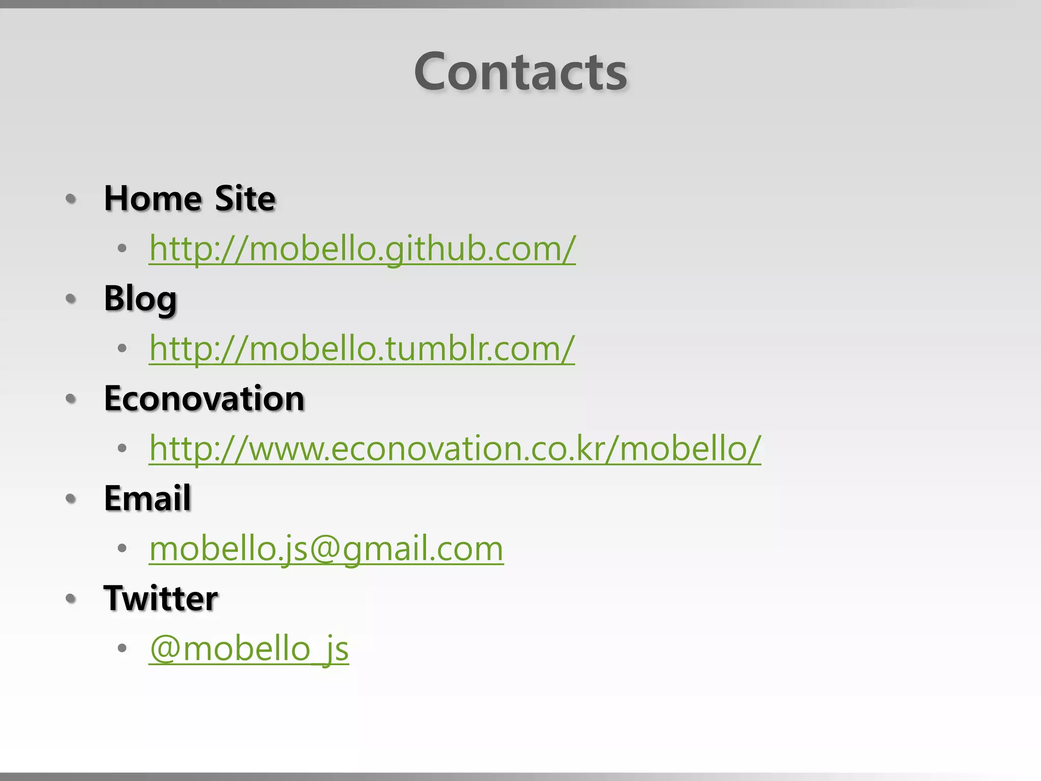 Contacts

• Home Site
   • http://mobello.github.com/
• Blog
   • http://mobello.tumblr.com/
• Econovation
   • http://www.econovation.co.kr/mobello/
• Email
   • mobello.js@gmail.com
• Twitter
   • @mobello_js
 