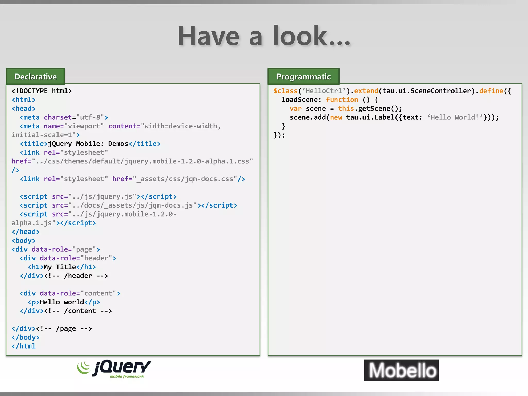 Have a look…
Declarative                                                    Programmatic
<!DOCTYPE html>                                                $class(‘HelloCtrl’).extend(tau.ui.SceneController).define({
<html>                                                           loadScene: function () {
<head>                                                             var scene = this.getScene();
   <meta charset="utf-8">                                          scene.add(new tau.ui.Label({text: ‘Hello World!’}));
   <meta name="viewport" content="width=device-width,            }
initial-scale=1">                                              });
   <title>jQuery Mobile: Demos</title>
   <link rel="stylesheet"
href="../css/themes/default/jquery.mobile-1.2.0-alpha.1.css"
/>
   <link rel="stylesheet" href="_assets/css/jqm-docs.css"/>

  <script src="../js/jquery.js"></script>
  <script src="../docs/_assets/js/jqm-docs.js"></script>
  <script src="../js/jquery.mobile-1.2.0-
alpha.1.js"></script>
</head>
<body>
<div data-role="page">
  <div data-role="header">
    <h1>My Title</h1>
  </div><!-- /header -->

  <div data-role="content">
    <p>Hello world</p>
  </div><!-- /content -->

</div><!-- /page -->
</body>
</html
 