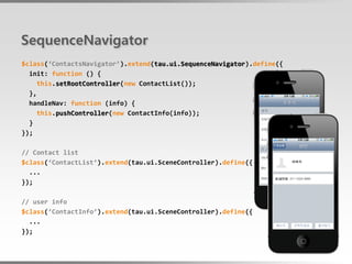 SequenceNavigator
$class(‘ContactsNavigator’).extend(tau.ui.SequenceNavigator).define({
  init: function () {
     this.setRootController(new ContactList());
  },
  handleNav: function (info) {
     this.pushController(new ContactInfo(info));
  }
});

// Contact list
$class(‘ContactList’).extend(tau.ui.SceneController).define({
  ...
});

// user info
$class(‘ContactInfo’).extend(tau.ui.SceneController).define({
  ...
});
 