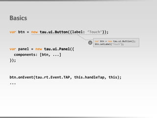 Basics

var btn = new tau.ui.Button({label: ‘Touch’});

                                    =
                                        var btn = new tau.ui.Buttion();
                                        btn.setLabel(‘Touch’);

var panel = new tau.ui.Panel({
  components: [btn, ...]
});



btn.onEvent(tau.rt.Event.TAP, this.handleTap, this);
...
 