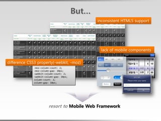 But…
                                                 inconsistent HTML5 support




                                                  lack of mobile components


difference CSS3 property(-webkit, -moz)
              -moz-column-count: 2;
              -moz-column-gap: 10px;
              -webkit-column-count: 2;
              -webkit-column-gap: 10px;
              column-count: 2;
              column-gap: 10px;




                         resort to Mobile Web Framework
 