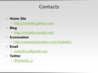 Contacts

• Home Site
   • http://mobello.github.com/
• Blog
   • http://mobello.tumblr.com/
• Econovation
   • http://www.econovation.co.kr/mobello/
• Email
   • mobello.js@gmail.com
• Twitter
   • @mobello_js
 