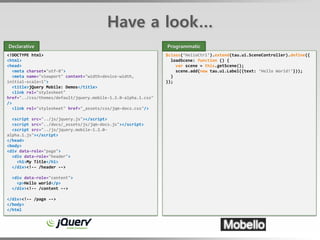 Have a look…
Declarative                                                    Programmatic
<!DOCTYPE html>                                                $class(‘HelloCtrl’).extend(tau.ui.SceneController).define({
<html>                                                           loadScene: function () {
<head>                                                             var scene = this.getScene();
   <meta charset="utf-8">                                          scene.add(new tau.ui.Label({text: ‘Hello World!’}));
   <meta name="viewport" content="width=device-width,            }
initial-scale=1">                                              });
   <title>jQuery Mobile: Demos</title>
   <link rel="stylesheet"
href="../css/themes/default/jquery.mobile-1.2.0-alpha.1.css"
/>
   <link rel="stylesheet" href="_assets/css/jqm-docs.css"/>

  <script src="../js/jquery.js"></script>
  <script src="../docs/_assets/js/jqm-docs.js"></script>
  <script src="../js/jquery.mobile-1.2.0-
alpha.1.js"></script>
</head>
<body>
<div data-role="page">
  <div data-role="header">
    <h1>My Title</h1>
  </div><!-- /header -->

  <div data-role="content">
    <p>Hello world</p>
  </div><!-- /content -->

</div><!-- /page -->
</body>
</html
 