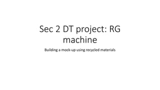 Sec 2 DT project: RG
machine
Building a mock-up using recycled materials
 
