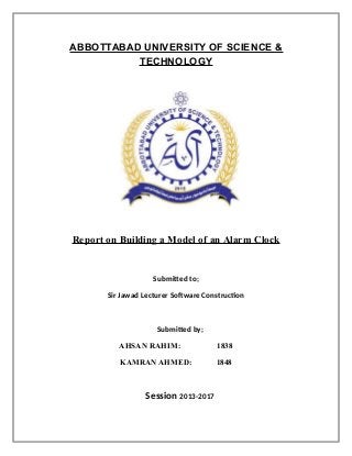 ABBOTTABAD UNIVERSITY OF SCIENCE &
TECHNOLOGY
Report on Building a Model of an Alarm Clock
Submitted to;
Sir Jawad Lecturer Software Construction
Submitted by;
AHSAN RAHIM: 1838
KAMRAN AHMED: 1848
Session 2013-2017
 