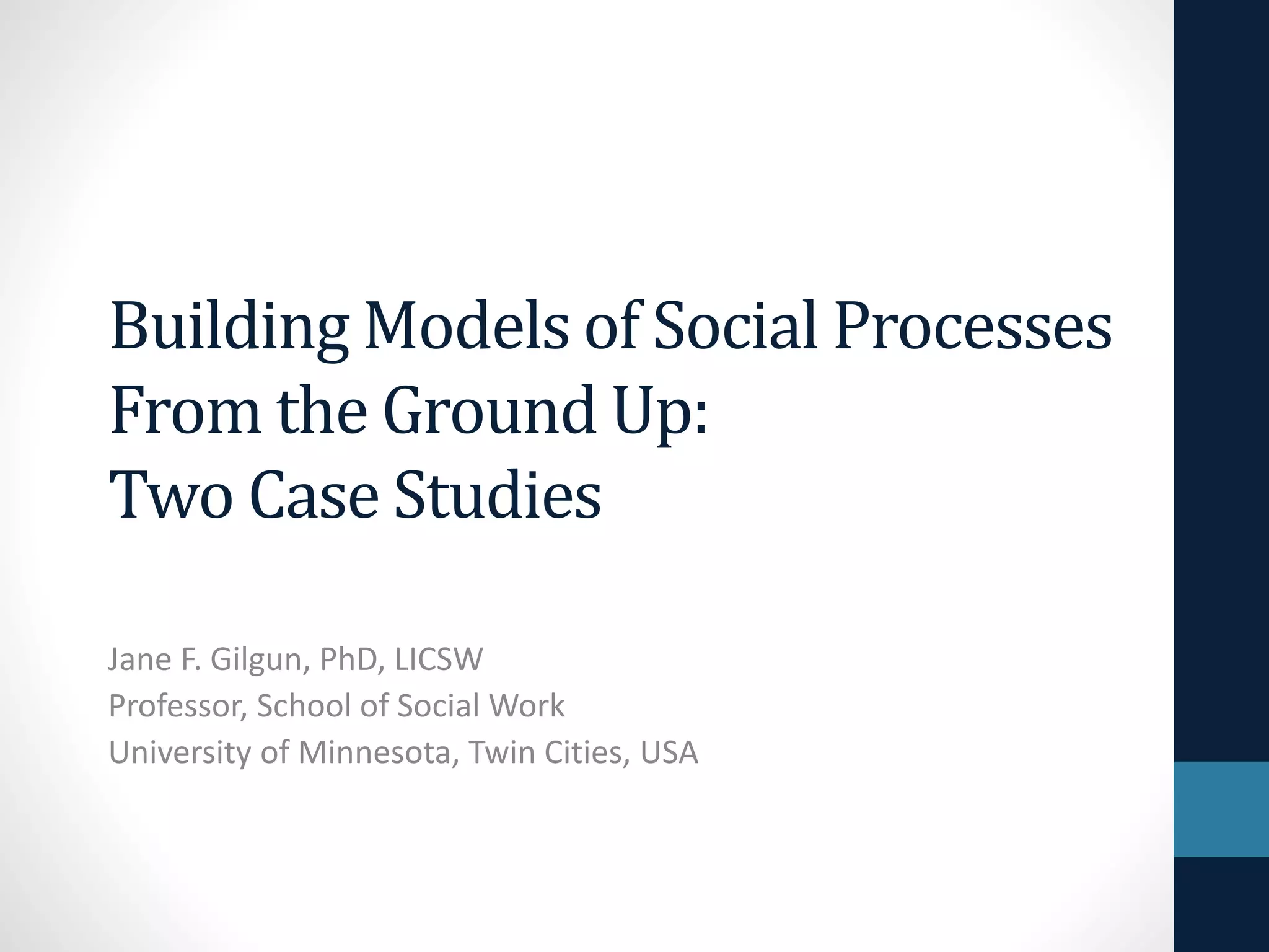 Building Models of Social Processes 
From the Ground Up: 
Two Case Studies 
Jane F. Gilgun, PhD, LICSW 
Professor, School of Social Work 
University of Minnesota, Twin Cities, USA 
 