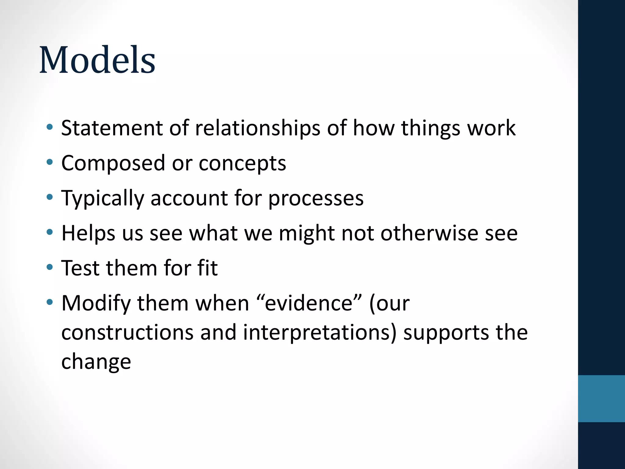Models 
• Statement of relationships of how things work 
• Composed or concepts 
• Typically account for processes 
• Helps us see what we might not otherwise see 
• Test them for fit 
• Modify them when “evidence” (our 
constructions and interpretations) supports the 
change 
 