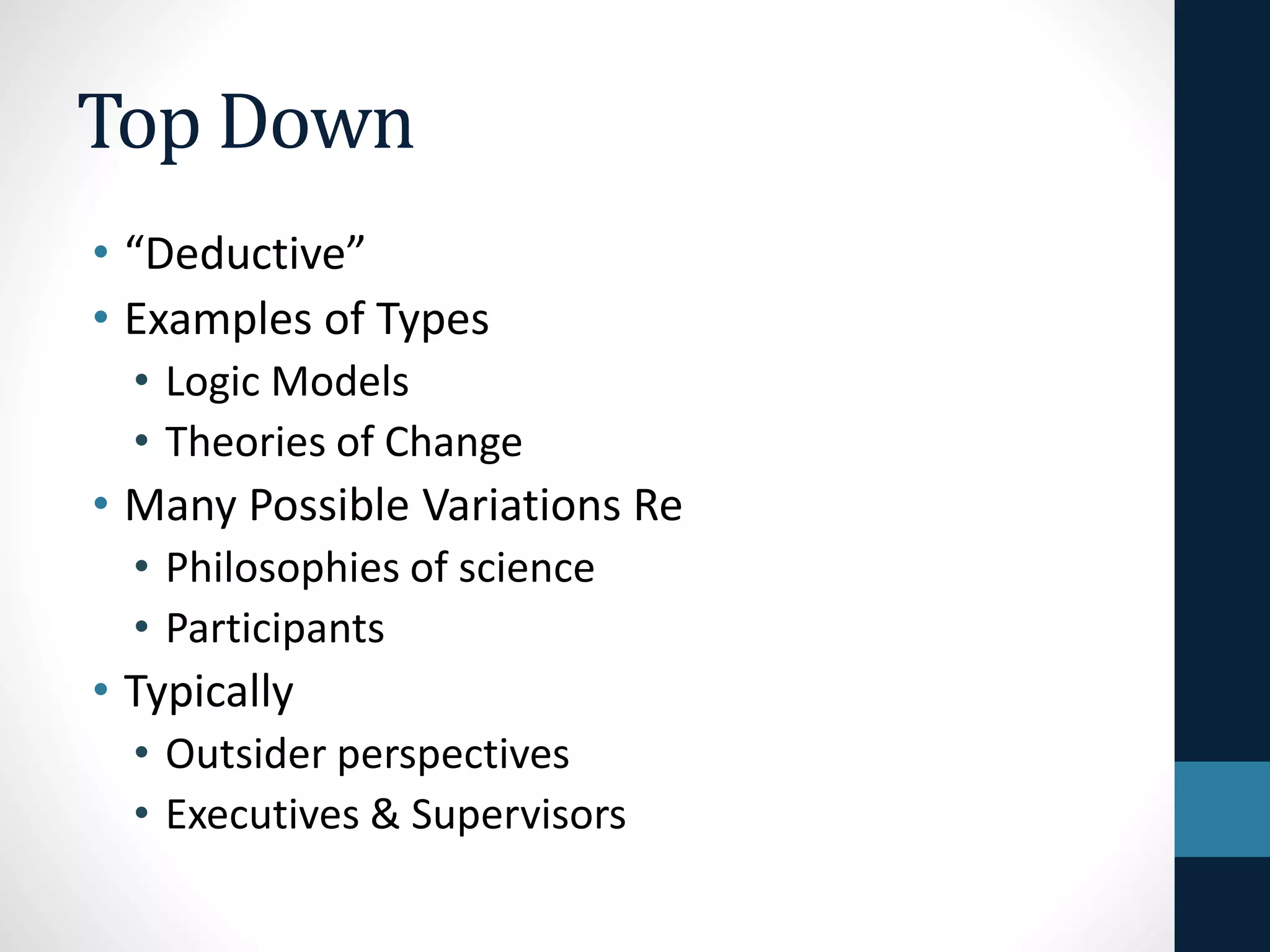 Top Down 
• “Deductive” 
• Examples of Types 
• Logic Models 
• Theories of Change 
• Many Possible Variations Re 
• Philosophies of science 
• Participants 
 