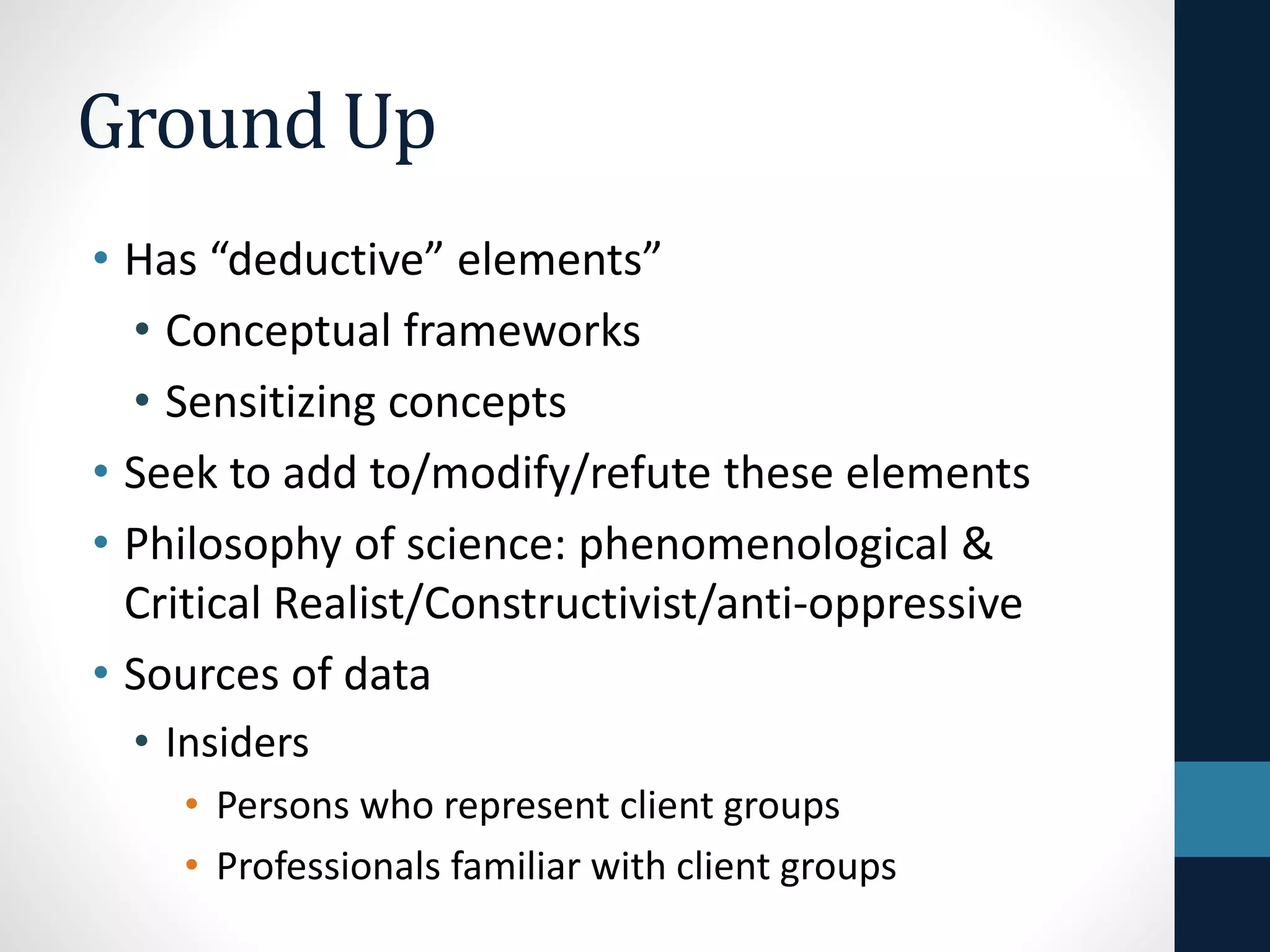 Ground Up 
• Has “deductive” elements” 
• Conceptual frameworks 
• Sensitizing concepts 
• Seek to add to/modify/refute these elements 
• Philosophy of science: phenomenological & 
critical realism/contructivism/anti-oppressive 
 