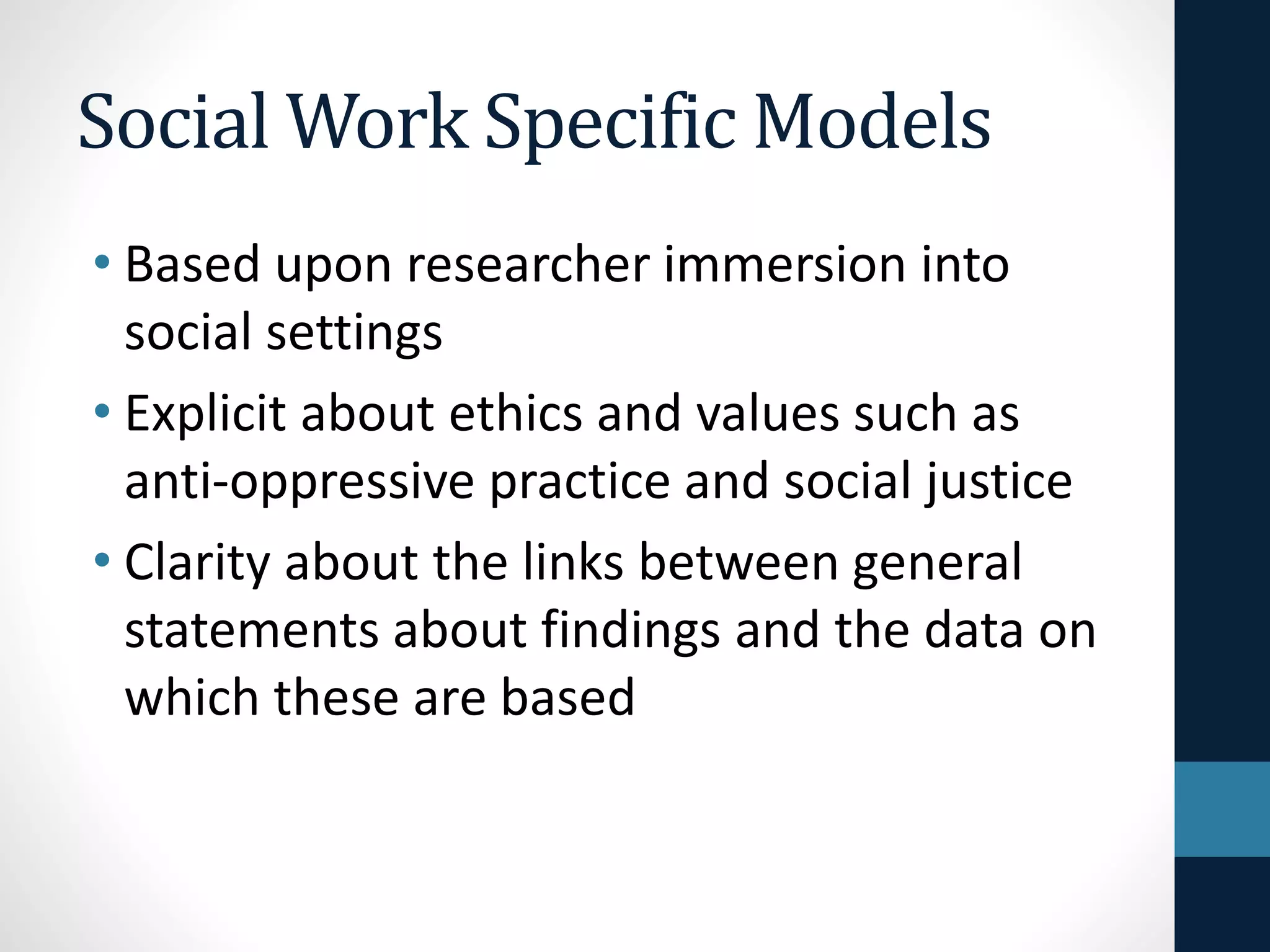 Social Work Specific Models 
• Questions are participant-defined 
• Perspectives of participants 
• Researchers seek to understand 
multiple perspectives within 
person-environment interactions 
• Emancipatory 
 
