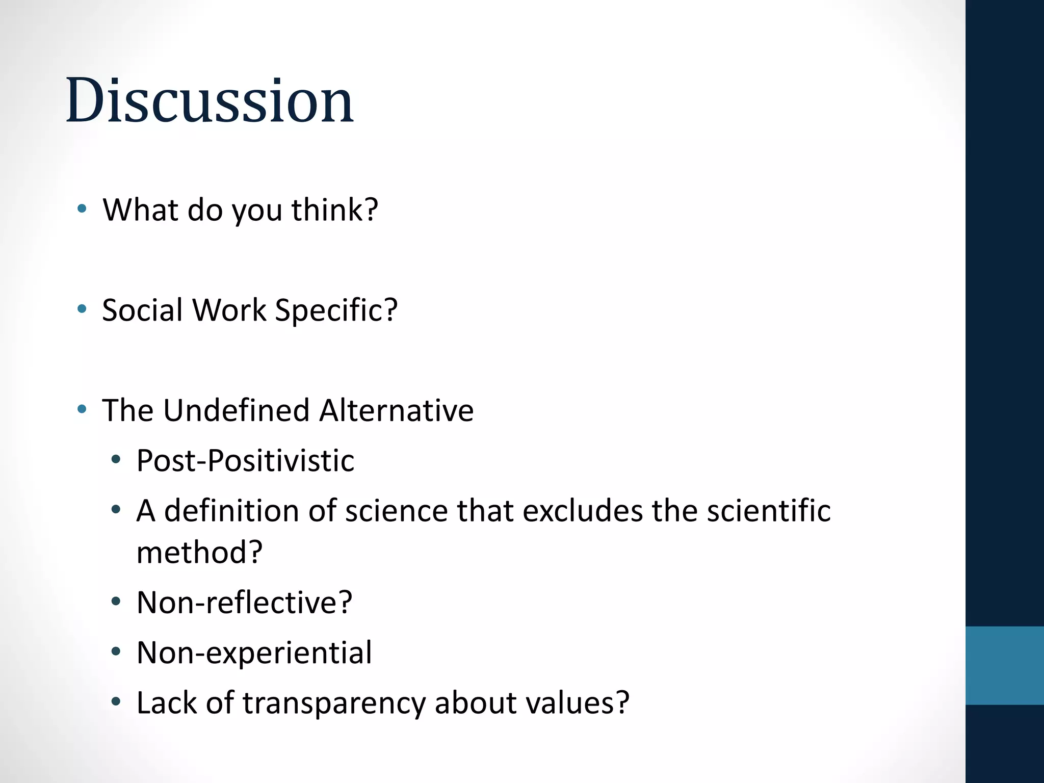 Social Work Specific Models 
• Based upon researcher immersion into 
social settings 
• Explicit about ethics and values such as 
anti-oppressive practice and social justice 
• Clarity about the links between general 
statements about findings and the data on 
which these are based 
 