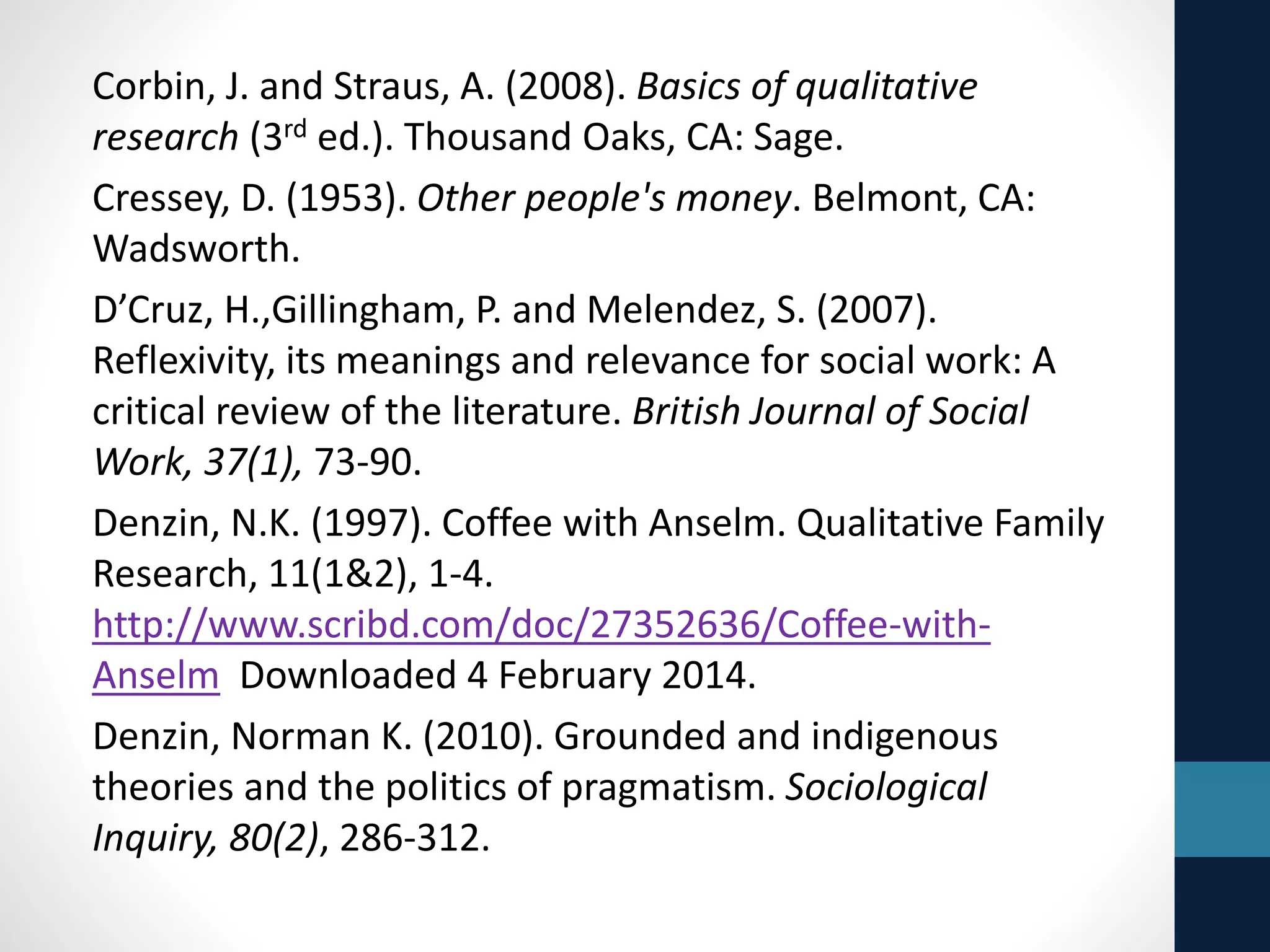 References 
Benner, P. (Ed.) (1994). Interpretive phenomenology. Thousand Oaks, 
CA: Sage. 
Blow, Adrian J., Douglas Sprenkle, & Sean D. Davis (2007). Is who 
delivers the treatment more important than the treatment itself? The 
role of the therapist in common factors. Journal of Marital & Family 
Therapy, 333(3), 298-317. 
Blumer, H. (1986). What is wrong with social theory? In Herbert 
Blumer (1986), Symbolic interactionism. (pp. 140-152) Berkeley: 
University of California Press. 
John S. Brekke (2012). Shaping a science of social work. Research on 
Social Work Practice, 22(5) 455-464 
Bryant, A., and Charmaz, K. (2007) (Eds). Sage handbook of grounded 
theory (pp. 1-28). Thousand Oaks, CA: Sage. 
Bulmer, M. (1984). The Chicago School of Sociology. Chicago: 
University of Chicago Press. 
Charmaz, K. (2006). Constructing grounded theory: A practical guide 
through qualitative analysis. Thousand Oaks, CA: Sage. 
 