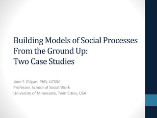 Building Models of Social Processes 
From the Ground Up: 
Two Case Studies 
Jane F. Gilgun, PhD, LICSW 
Professor, School of Social Work 
University of Minnesota, Twin Cities, USA 
 
