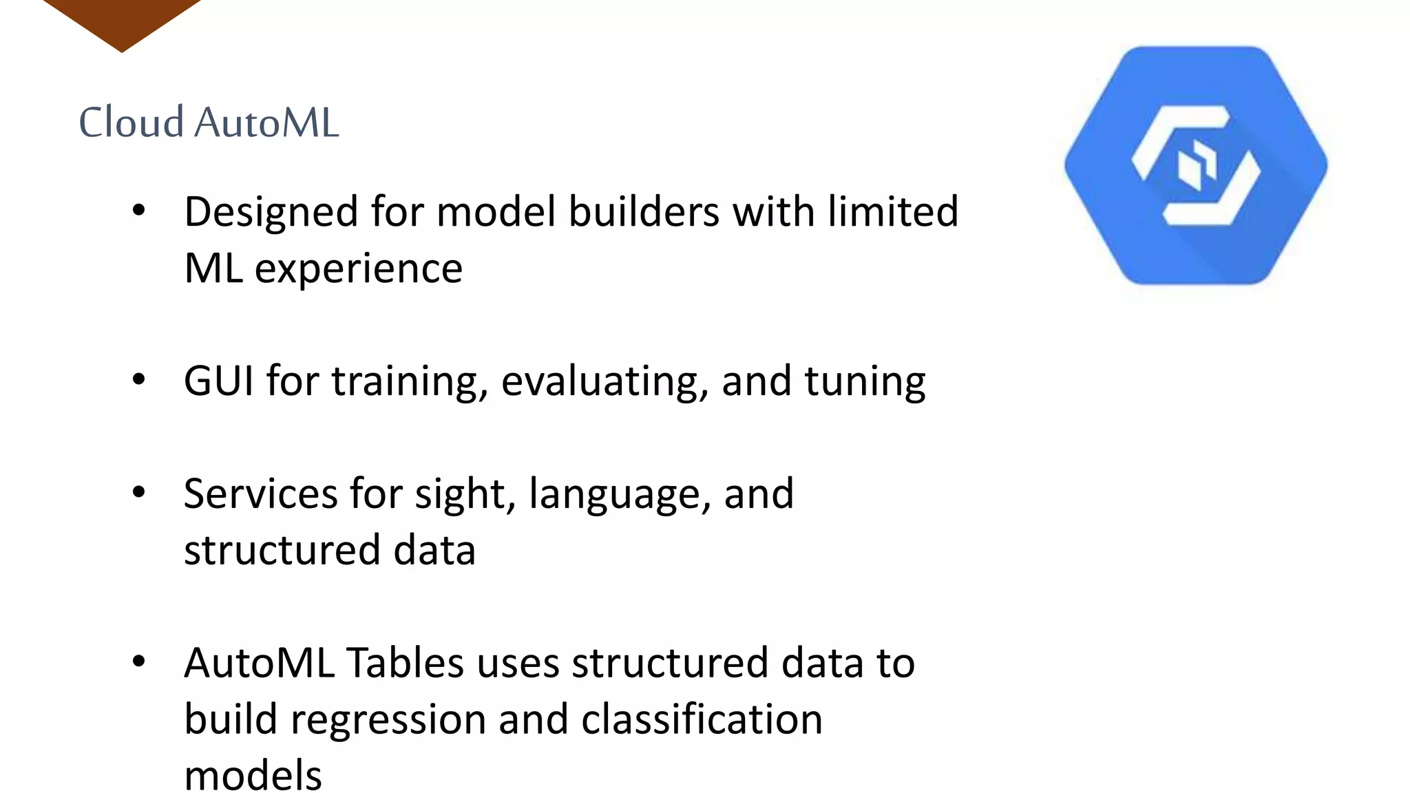 CloudAutoML
• Designed for model builders with limited
ML experience
• GUI for training, evaluating, and tuning
• Services for sight, language, and
structured data
• AutoML Tables uses structured data to
build regression and classification
models
 