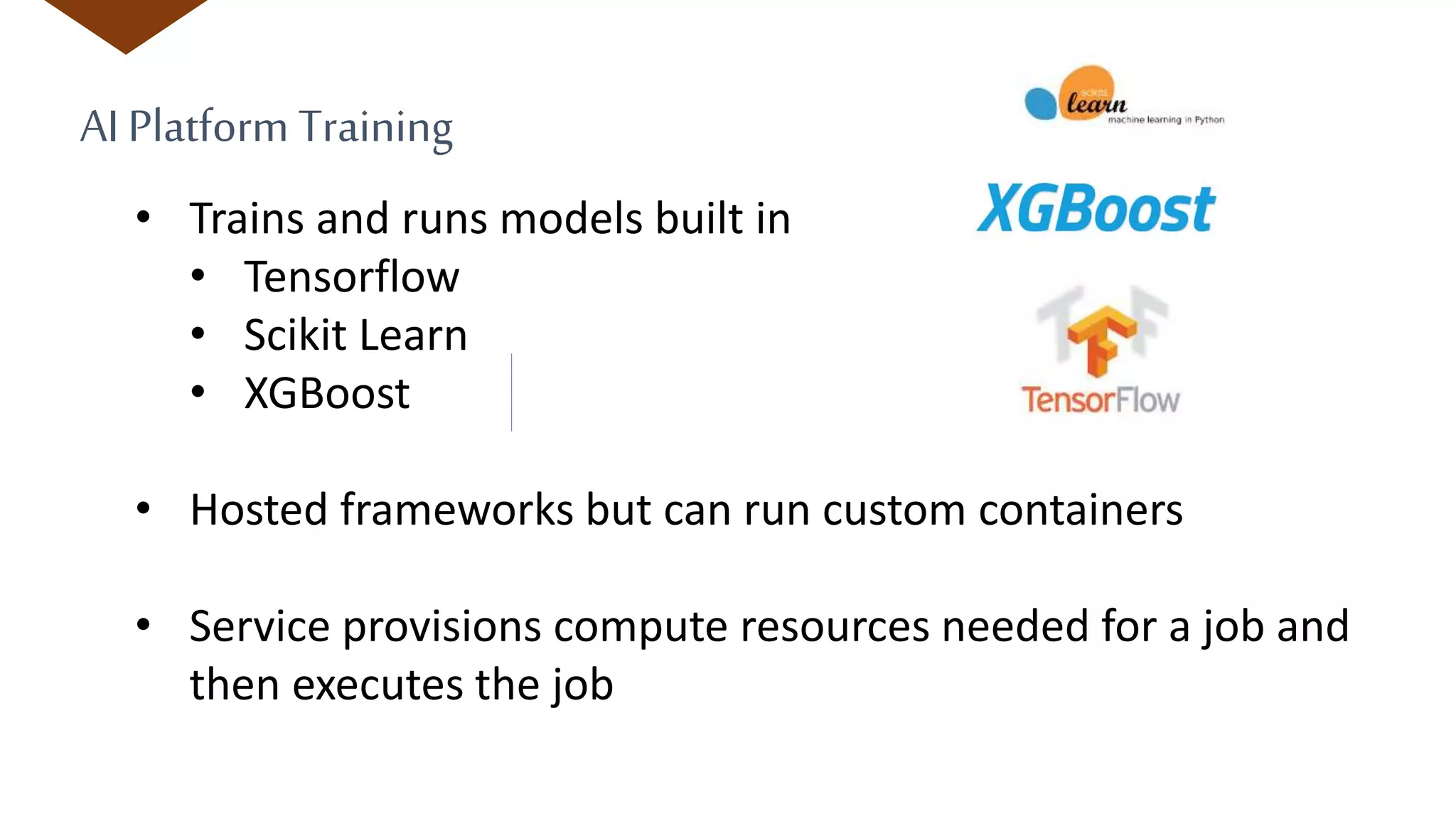 AI Platform Training
• Trains and runs models built in
• Tensorflow
• Scikit Learn
• XGBoost
• Hosted frameworks but can run custom containers
• Service provisions compute resources needed for a job and
then executes the job
 