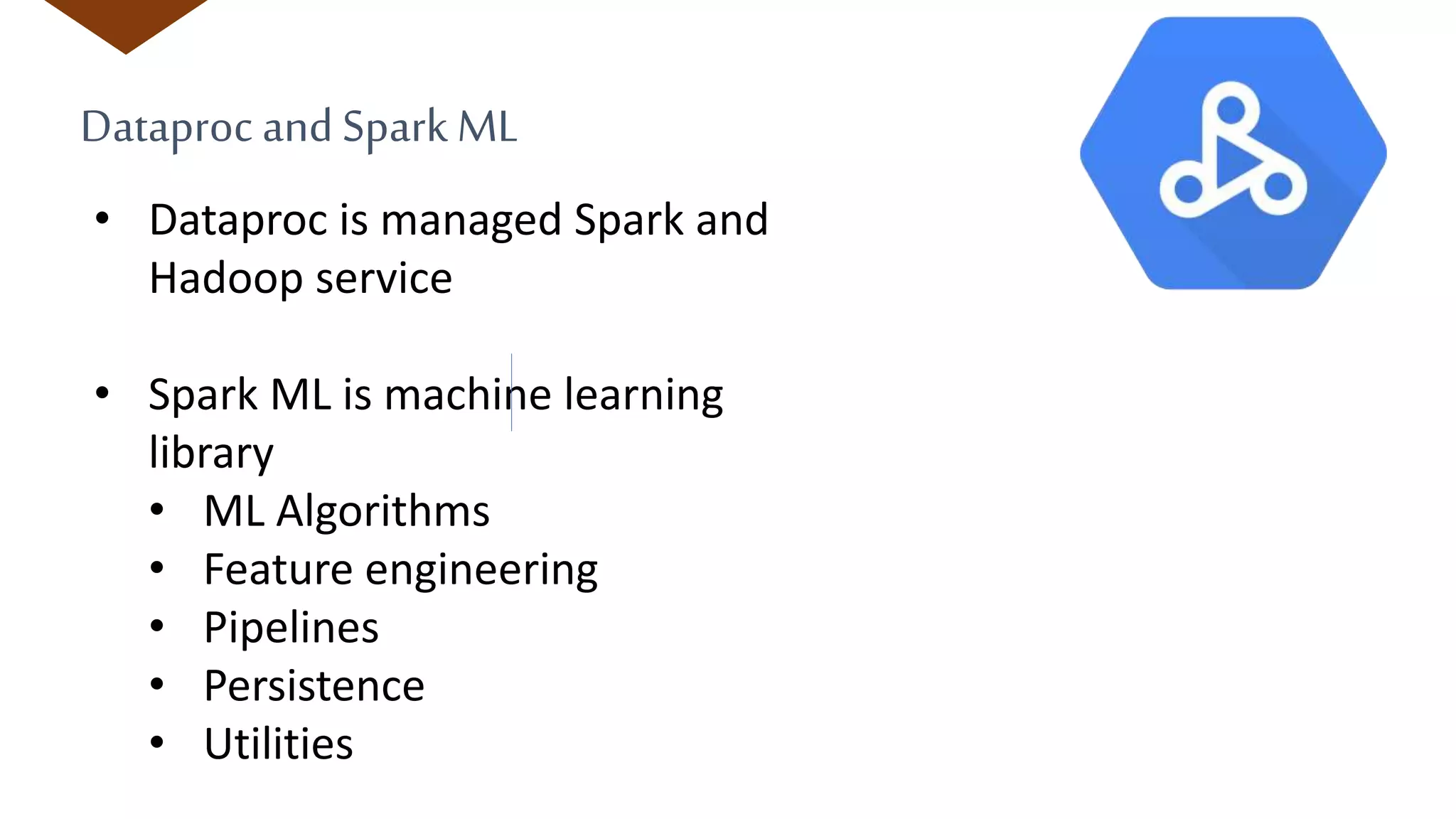 Dataproc and Spark ML
• Dataproc is managed Spark and
Hadoop service
• Spark ML is machine learning
library
• ML Algorithms
• Feature engineering
• Pipelines
• Persistence
• Utilities
 