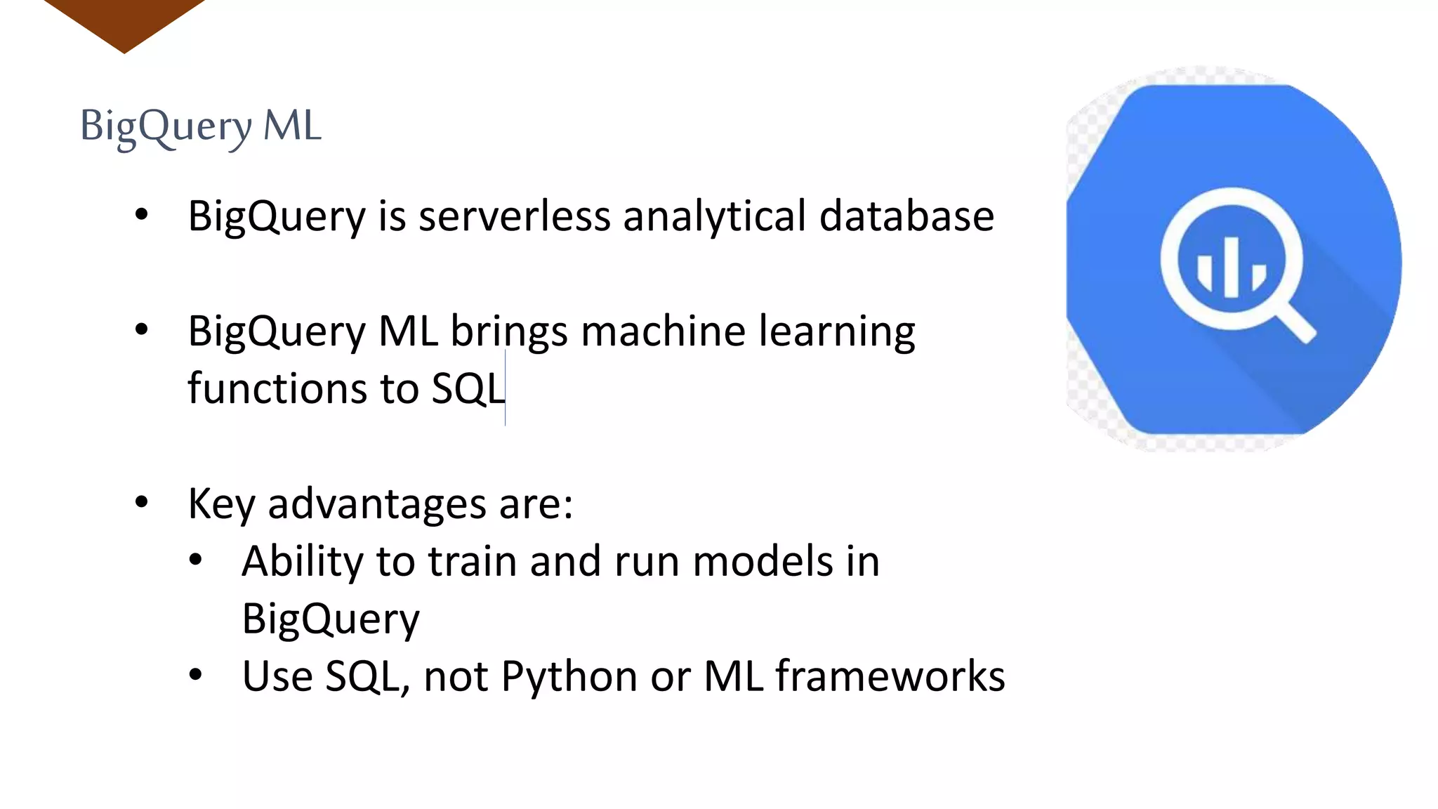 BigQueryML
• BigQuery is serverless analytical database
• BigQuery ML brings machine learning
functions to SQL
• Key advantages are:
• Ability to train and run models in
BigQuery
• Use SQL, not Python or ML frameworks
 