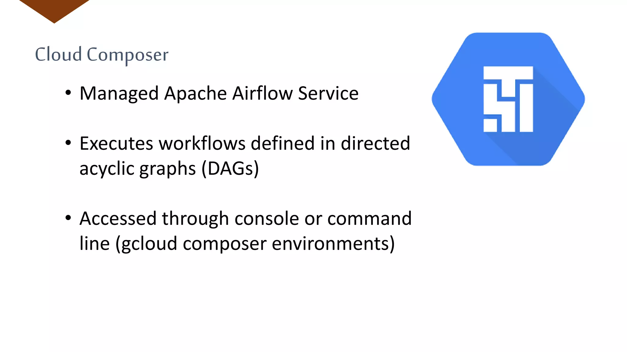 CloudComposer
• Managed Apache Airflow Service
• Executes workflows defined in directed
acyclic graphs (DAGs)
• Accessed through console or command
line (gcloud composer environments)
 