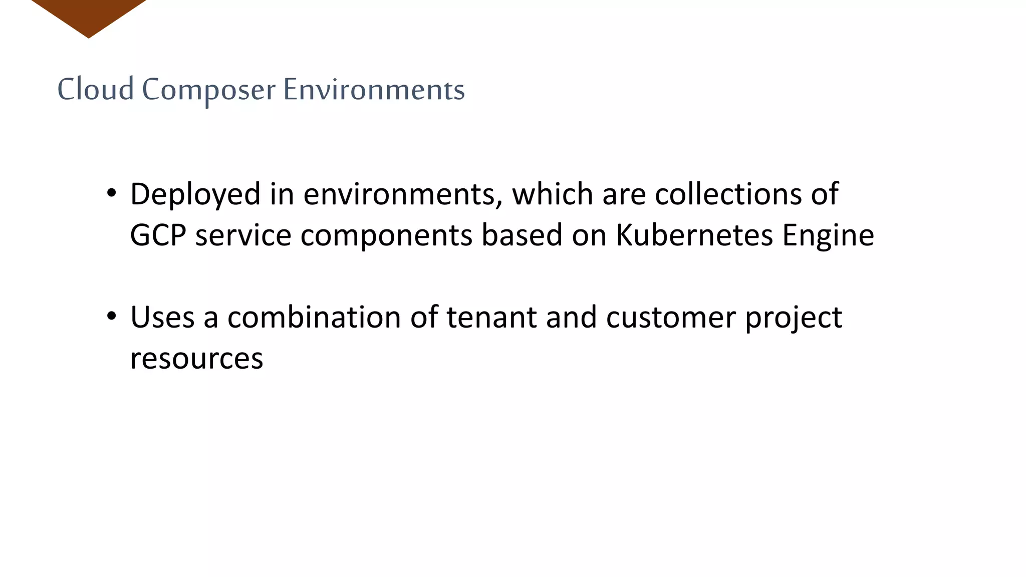 CloudComposer Environments
• Deployed in environments, which are collections of
GCP service components based on Kubernetes Engine
• Uses a combination of tenant and customer project
resources
 