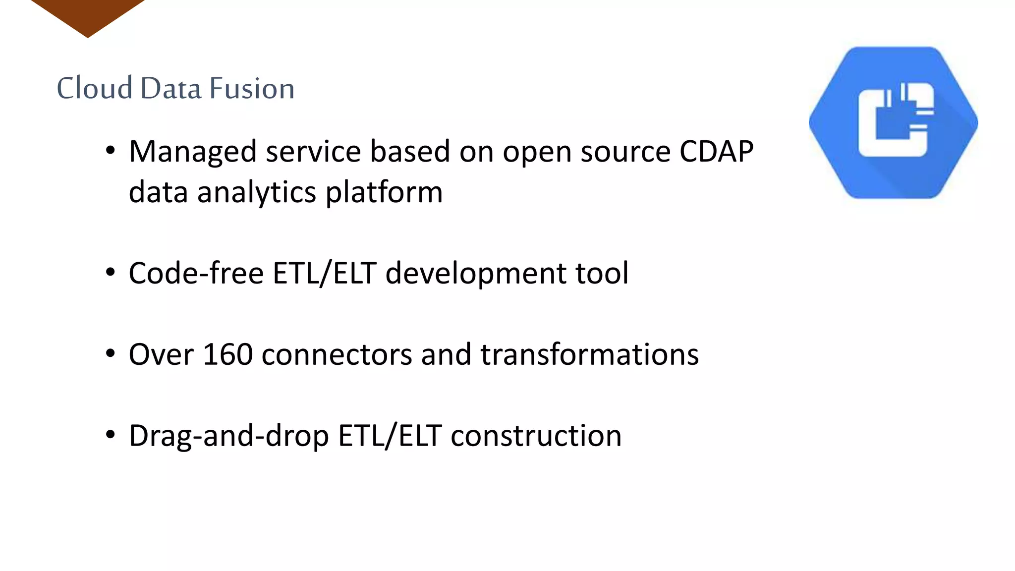 CloudData Fusion
• Managed service based on open source CDAP
data analytics platform
• Code-free ETL/ELT development tool
• Over 160 connectors and transformations
• Drag-and-drop ETL/ELT construction
 
