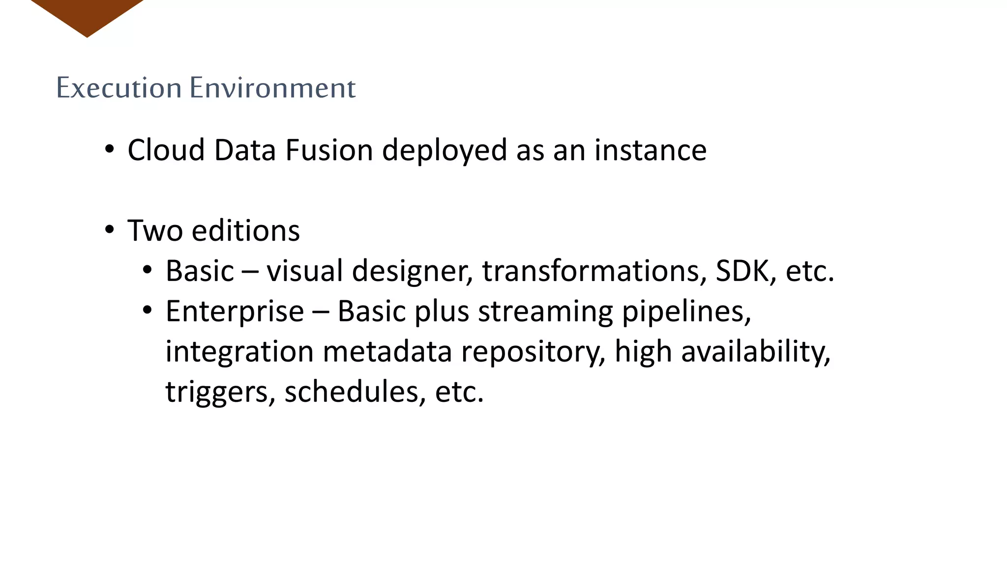 ExecutionEnvironment
• Cloud Data Fusion deployed as an instance
• Two editions
• Basic – visual designer, transformations, SDK, etc.
• Enterprise – Basic plus streaming pipelines,
integration metadata repository, high availability,
triggers, schedules, etc.
 