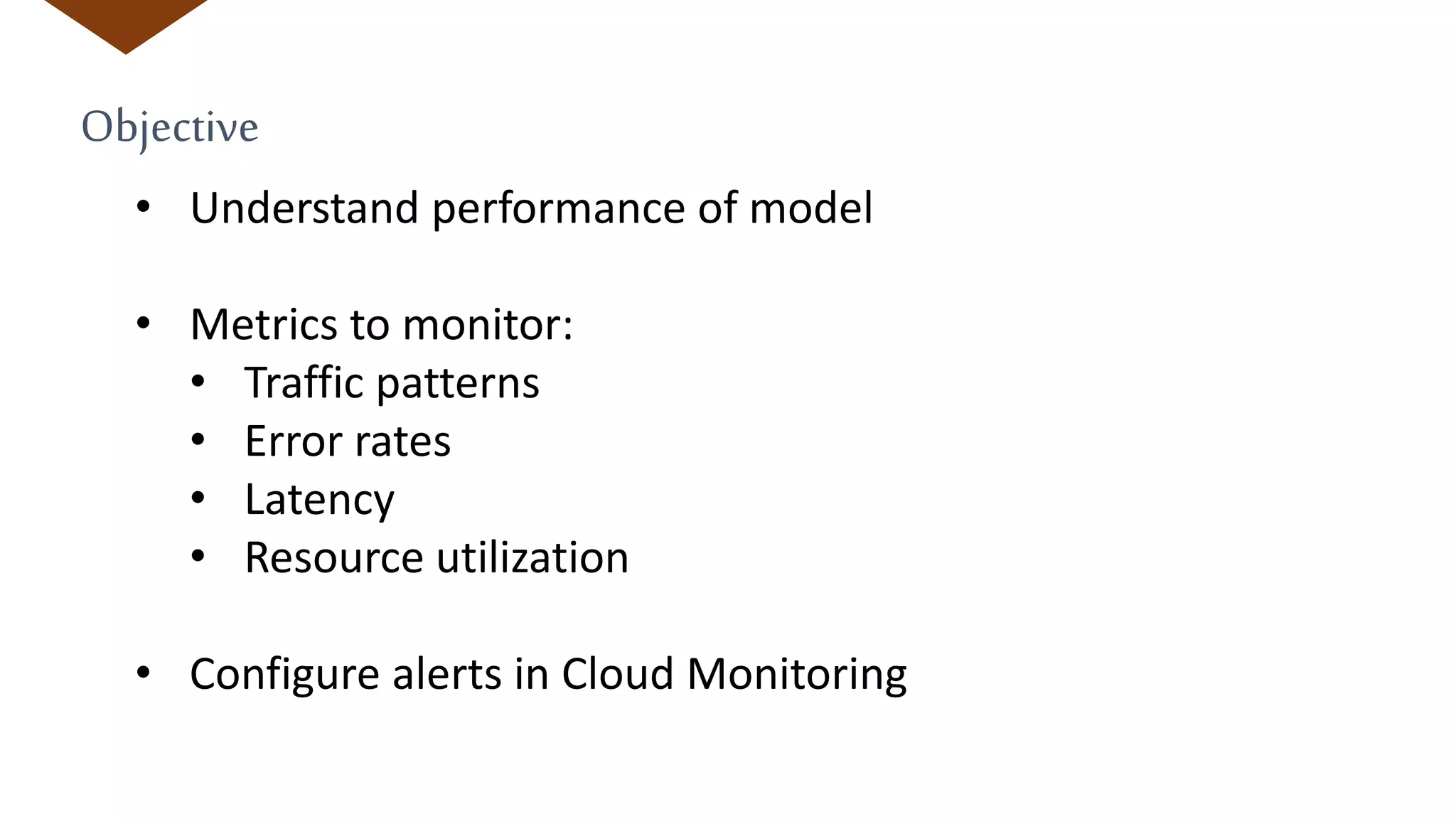Objective
• Understand performance of model
• Metrics to monitor:
• Traffic patterns
• Error rates
• Latency
• Resource utilization
• Configure alerts in Cloud Monitoring
 