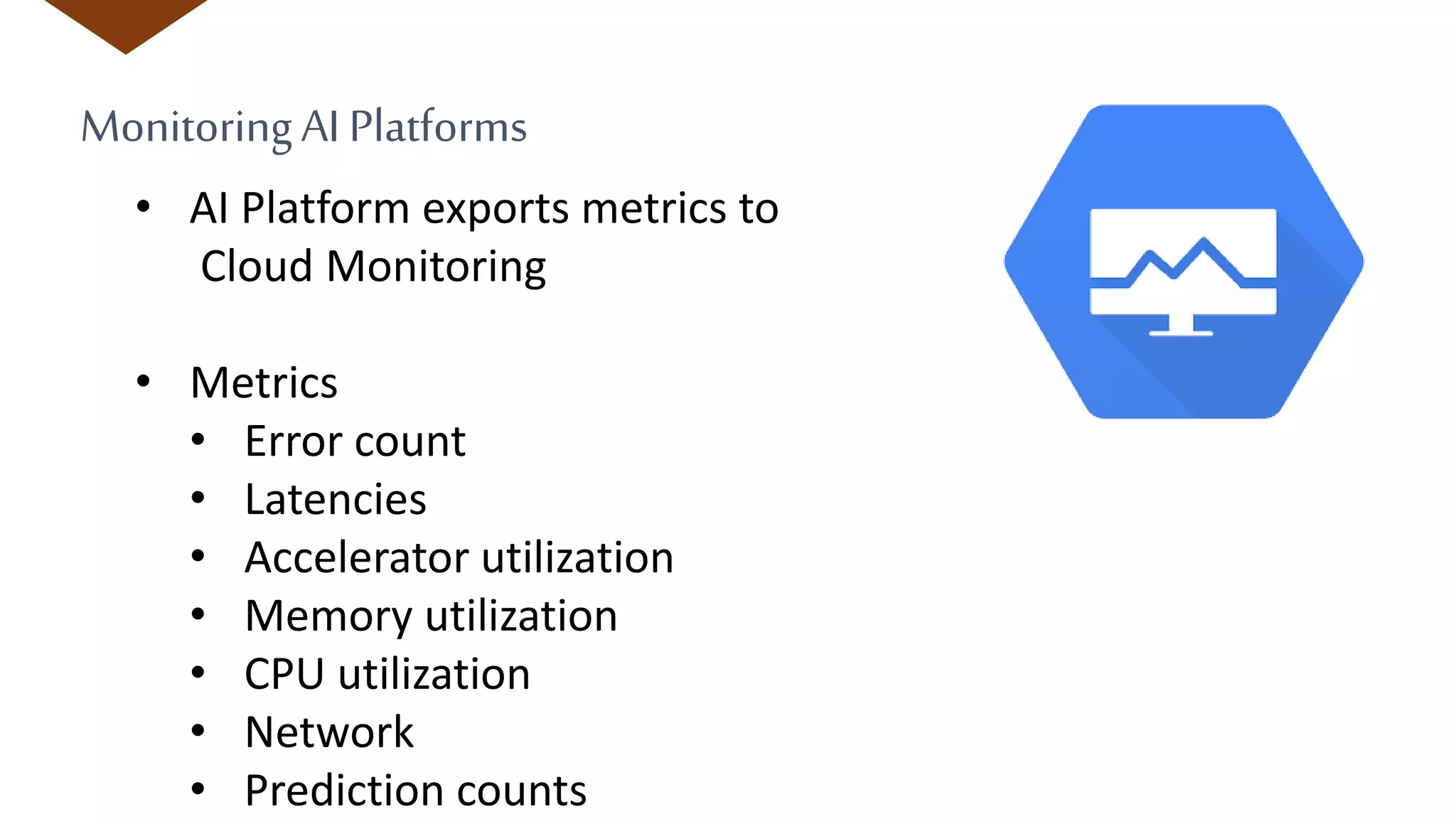 MonitoringAI Platforms
• AI Platform exports metrics to
Cloud Monitoring
• Metrics
• Error count
• Latencies
• Accelerator utilization
• Memory utilization
• CPU utilization
• Network
• Prediction counts
 