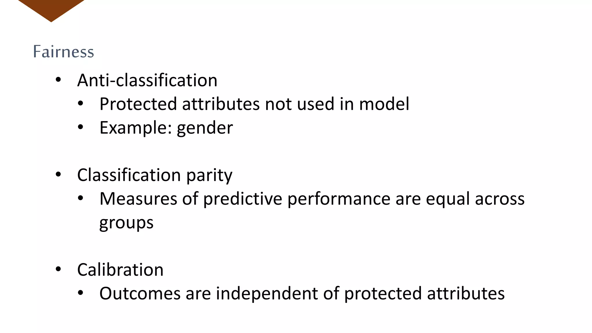 Fairness
• Anti-classification
• Protected attributes not used in model
• Example: gender
• Classification parity
• Measures of predictive performance are equal across
groups
• Calibration
• Outcomes are independent of protected attributes
 